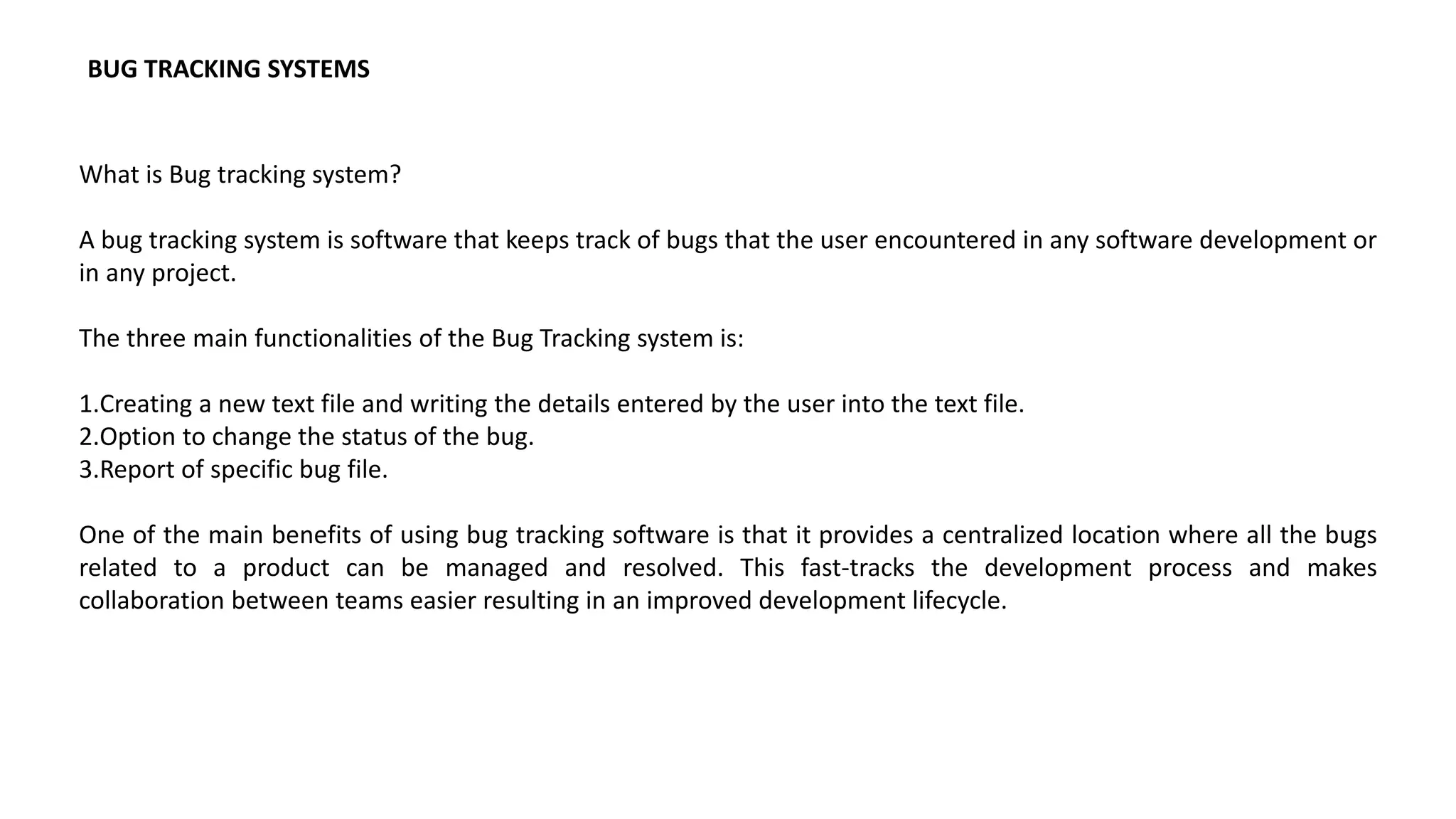 What is Bug tracking system?
A bug tracking system is software that keeps track of bugs that the user encountered in any software development or
in any project.
The three main functionalities of the Bug Tracking system is:
1.Creating a new text file and writing the details entered by the user into the text file.
2.Option to change the status of the bug.
3.Report of specific bug file.
One of the main benefits of using bug tracking software is that it provides a centralized location where all the bugs
related to a product can be managed and resolved. This fast-tracks the development process and makes
collaboration between teams easier resulting in an improved development lifecycle.
BUG TRACKING SYSTEMS
 