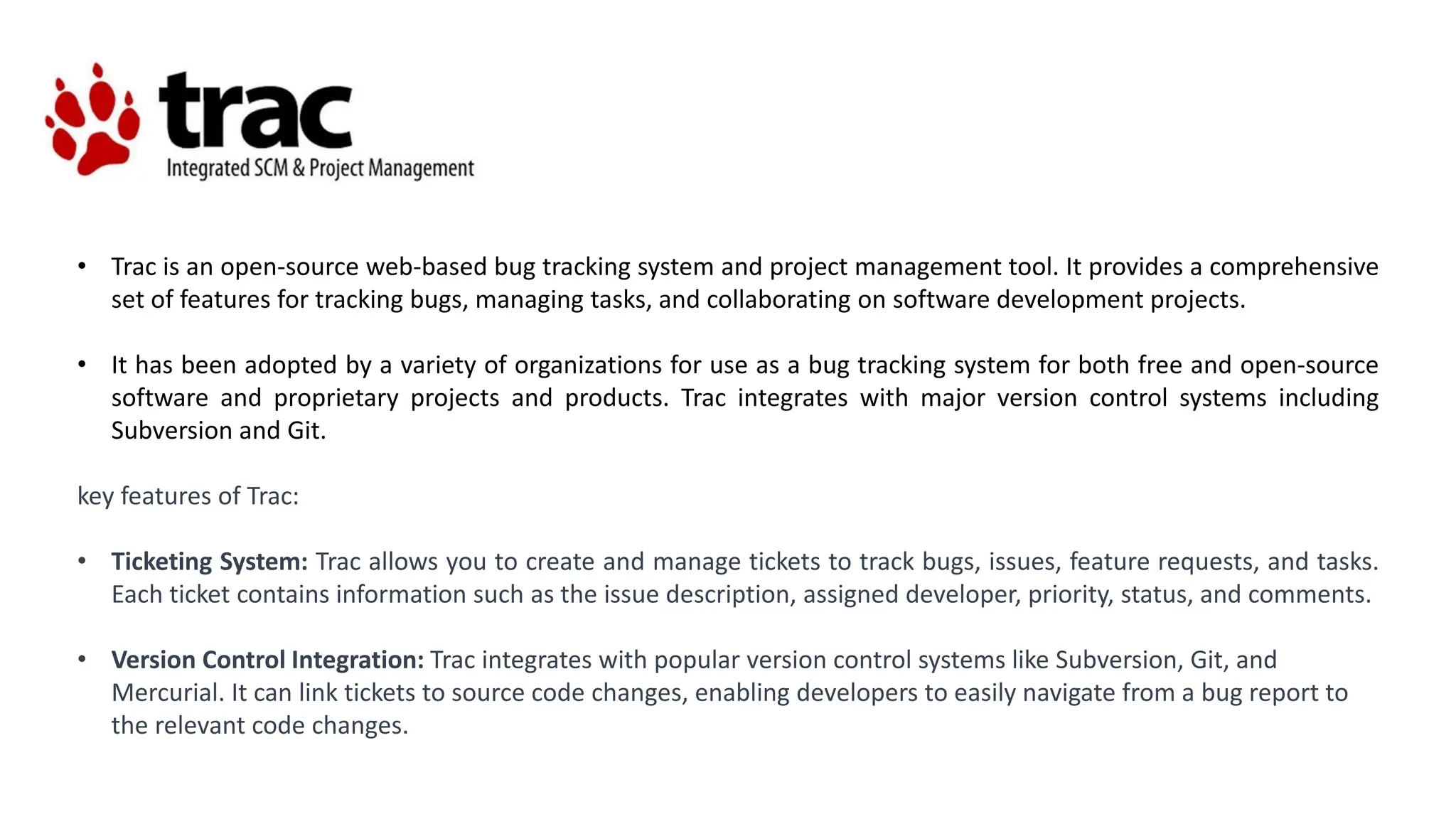 • Trac is an open-source web-based bug tracking system and project management tool. It provides a comprehensive
set of features for tracking bugs, managing tasks, and collaborating on software development projects.
• It has been adopted by a variety of organizations for use as a bug tracking system for both free and open-source
software and proprietary projects and products. Trac integrates with major version control systems including
Subversion and Git.
key features of Trac:
• Ticketing System: Trac allows you to create and manage tickets to track bugs, issues, feature requests, and tasks.
Each ticket contains information such as the issue description, assigned developer, priority, status, and comments.
• Version Control Integration: Trac integrates with popular version control systems like Subversion, Git, and
Mercurial. It can link tickets to source code changes, enabling developers to easily navigate from a bug report to
the relevant code changes.
 