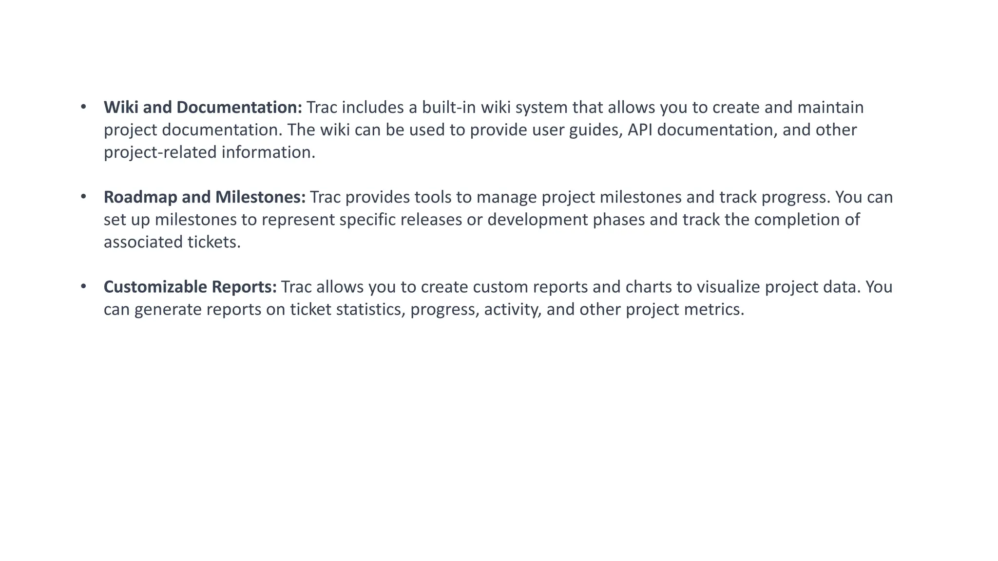• Wiki and Documentation: Trac includes a built-in wiki system that allows you to create and maintain
project documentation. The wiki can be used to provide user guides, API documentation, and other
project-related information.
• Roadmap and Milestones: Trac provides tools to manage project milestones and track progress. You can
set up milestones to represent specific releases or development phases and track the completion of
associated tickets.
• Customizable Reports: Trac allows you to create custom reports and charts to visualize project data. You
can generate reports on ticket statistics, progress, activity, and other project metrics.
 