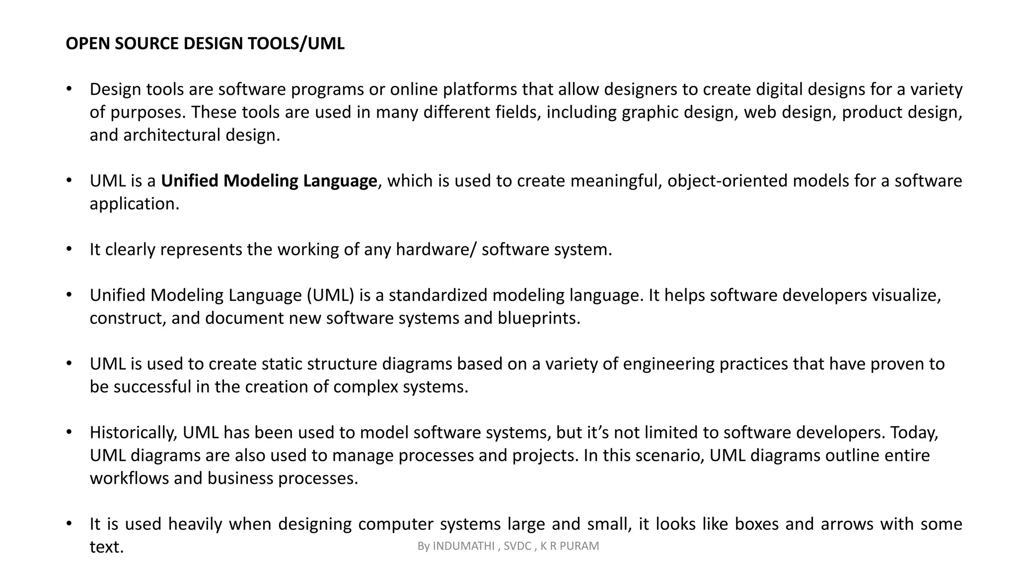 By INDUMATHI , SVDC , K R PURAM
OPEN SOURCE DESIGN TOOLS/UML
• Design tools are software programs or online platforms that allow designers to create digital designs for a variety
of purposes. These tools are used in many different fields, including graphic design, web design, product design,
and architectural design.
• UML is a Unified Modeling Language, which is used to create meaningful, object-oriented models for a software
application.
• It clearly represents the working of any hardware/ software system.
• Unified Modeling Language (UML) is a standardized modeling language. It helps software developers visualize,
construct, and document new software systems and blueprints.
• UML is used to create static structure diagrams based on a variety of engineering practices that have proven to
be successful in the creation of complex systems.
• Historically, UML has been used to model software systems, but it’s not limited to software developers. Today,
UML diagrams are also used to manage processes and projects. In this scenario, UML diagrams outline entire
workflows and business processes.
• It is used heavily when designing computer systems large and small, it looks like boxes and arrows with some
text.
 