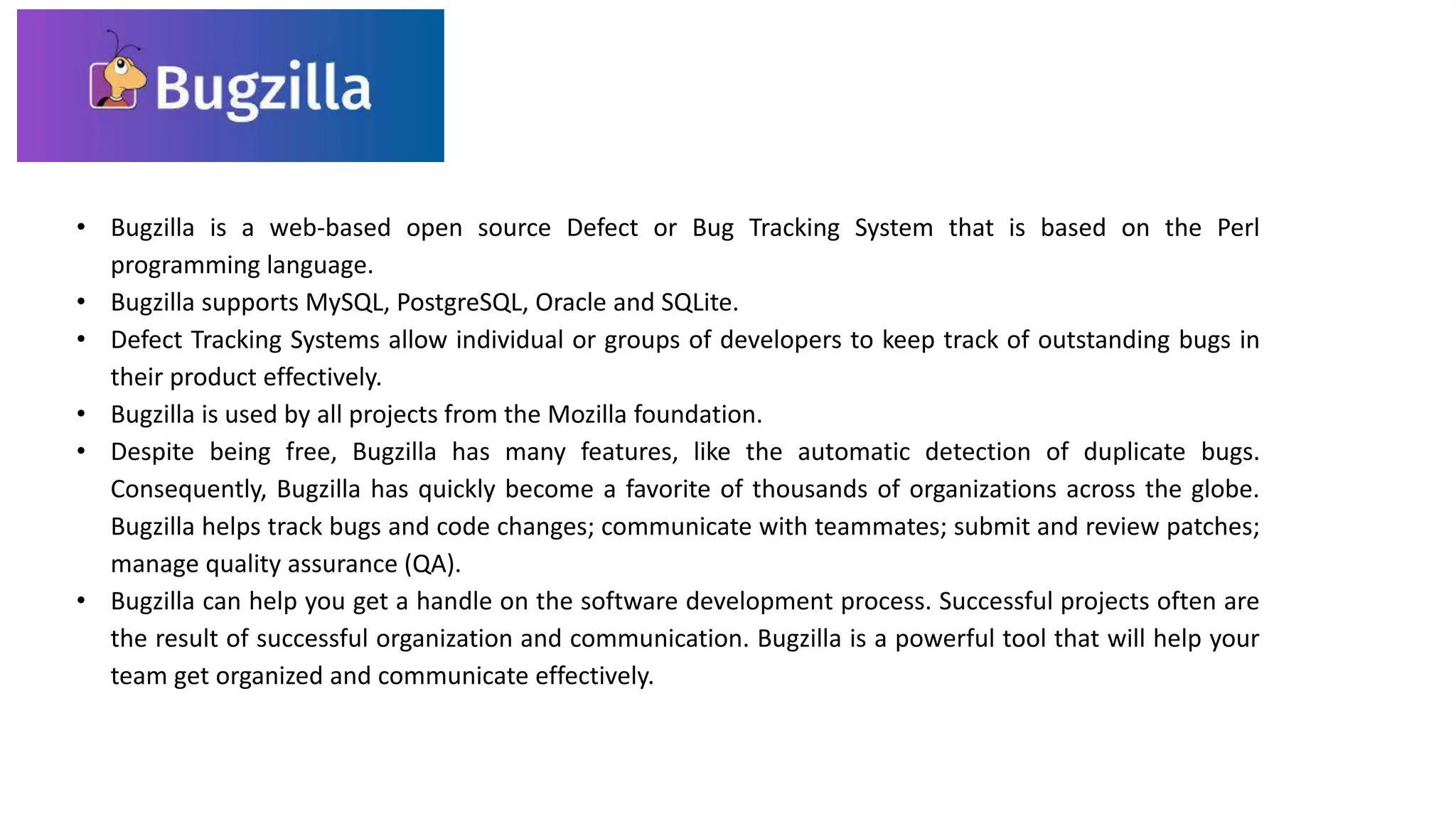 • Bugzilla is a web-based open source Defect or Bug Tracking System that is based on the Perl
programming language.
• Bugzilla supports MySQL, PostgreSQL, Oracle and SQLite.
• Defect Tracking Systems allow individual or groups of developers to keep track of outstanding bugs in
their product effectively.
• Bugzilla is used by all projects from the Mozilla foundation.
• Despite being free, Bugzilla has many features, like the automatic detection of duplicate bugs.
Consequently, Bugzilla has quickly become a favorite of thousands of organizations across the globe.
Bugzilla helps track bugs and code changes; communicate with teammates; submit and review patches;
manage quality assurance (QA).
• Bugzilla can help you get a handle on the software development process. Successful projects often are
the result of successful organization and communication. Bugzilla is a powerful tool that will help your
team get organized and communicate effectively.
 
