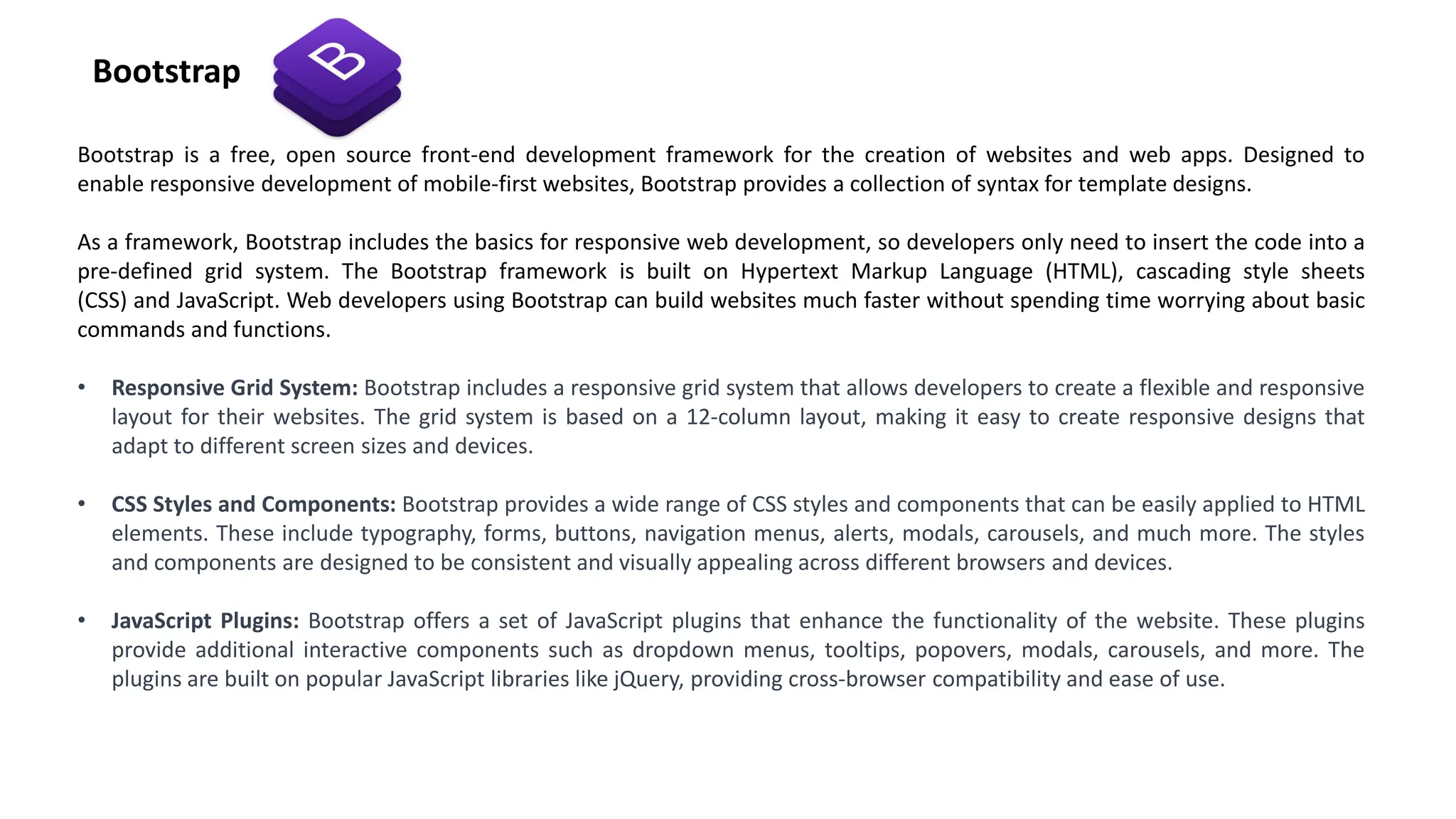Bootstrap is a free, open source front-end development framework for the creation of websites and web apps. Designed to
enable responsive development of mobile-first websites, Bootstrap provides a collection of syntax for template designs.
As a framework, Bootstrap includes the basics for responsive web development, so developers only need to insert the code into a
pre-defined grid system. The Bootstrap framework is built on Hypertext Markup Language (HTML), cascading style sheets
(CSS) and JavaScript. Web developers using Bootstrap can build websites much faster without spending time worrying about basic
commands and functions.
• Responsive Grid System: Bootstrap includes a responsive grid system that allows developers to create a flexible and responsive
layout for their websites. The grid system is based on a 12-column layout, making it easy to create responsive designs that
adapt to different screen sizes and devices.
• CSS Styles and Components: Bootstrap provides a wide range of CSS styles and components that can be easily applied to HTML
elements. These include typography, forms, buttons, navigation menus, alerts, modals, carousels, and much more. The styles
and components are designed to be consistent and visually appealing across different browsers and devices.
• JavaScript Plugins: Bootstrap offers a set of JavaScript plugins that enhance the functionality of the website. These plugins
provide additional interactive components such as dropdown menus, tooltips, popovers, modals, carousels, and more. The
plugins are built on popular JavaScript libraries like jQuery, providing cross-browser compatibility and ease of use.
Bootstrap
 