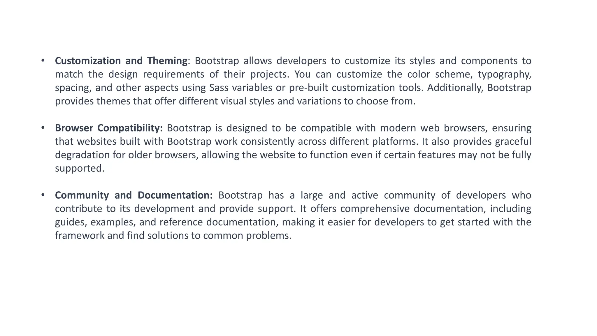 • Customization and Theming: Bootstrap allows developers to customize its styles and components to
match the design requirements of their projects. You can customize the color scheme, typography,
spacing, and other aspects using Sass variables or pre-built customization tools. Additionally, Bootstrap
provides themes that offer different visual styles and variations to choose from.
• Browser Compatibility: Bootstrap is designed to be compatible with modern web browsers, ensuring
that websites built with Bootstrap work consistently across different platforms. It also provides graceful
degradation for older browsers, allowing the website to function even if certain features may not be fully
supported.
• Community and Documentation: Bootstrap has a large and active community of developers who
contribute to its development and provide support. It offers comprehensive documentation, including
guides, examples, and reference documentation, making it easier for developers to get started with the
framework and find solutions to common problems.
 