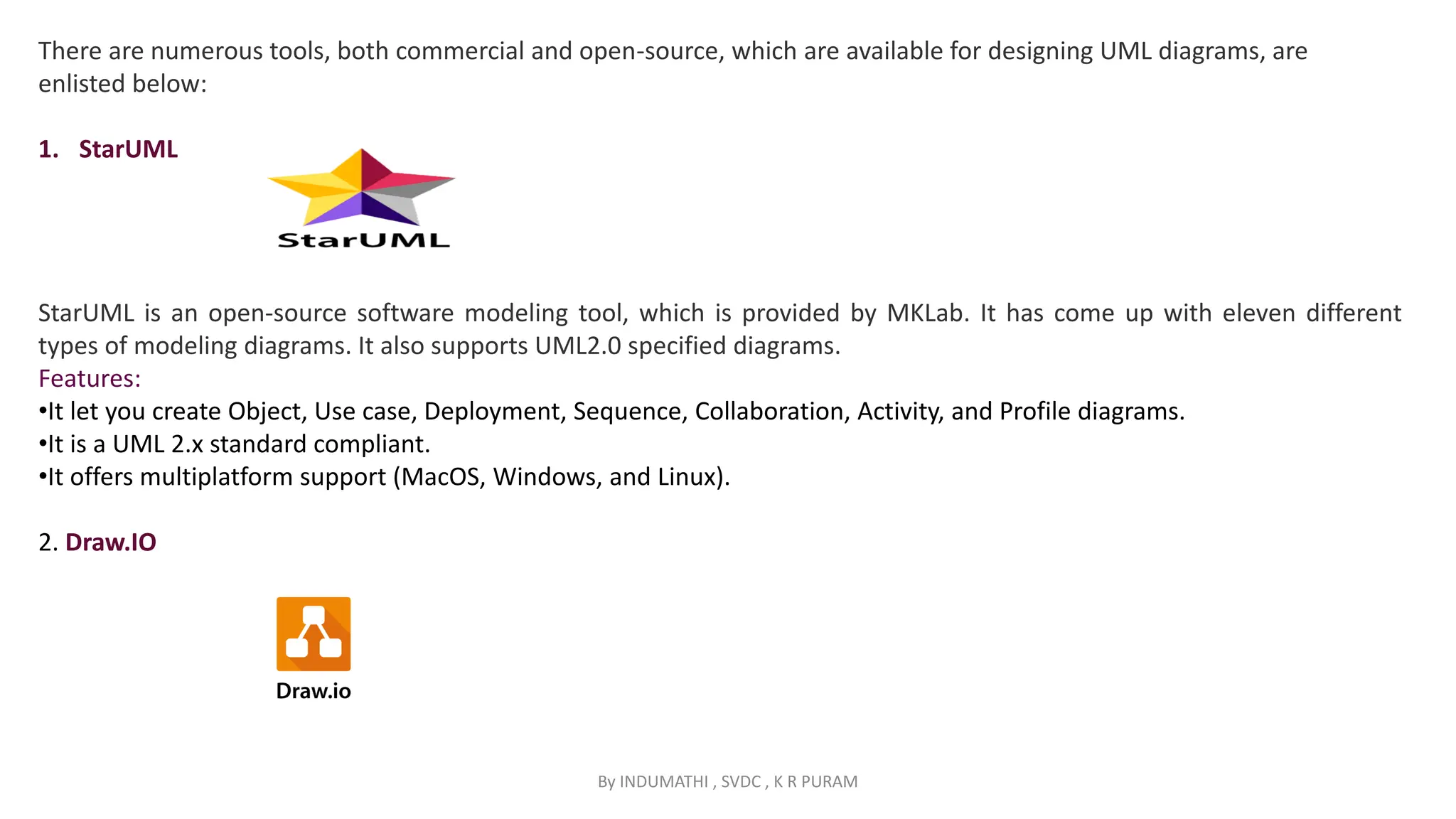 By INDUMATHI , SVDC , K R PURAM
There are numerous tools, both commercial and open-source, which are available for designing UML diagrams, are
enlisted below:
1. StarUML
StarUML is an open-source software modeling tool, which is provided by MKLab. It has come up with eleven different
types of modeling diagrams. It also supports UML2.0 specified diagrams.
Features:
•It let you create Object, Use case, Deployment, Sequence, Collaboration, Activity, and Profile diagrams.
•It is a UML 2.x standard compliant.
•It offers multiplatform support (MacOS, Windows, and Linux).
2. Draw.IO
 