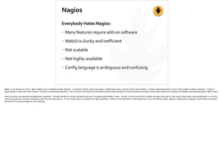 Nagios
Everybody	
  Hates	
  Nagios:	
  
• Many	
  features	
  require	
  add-­‐on	
  software	
  
• WebUI	
  is	
  clunky	
  and	
  inefficient	
  
• Not	
  scalable	
  
• Not	
  highly-­‐available	
  
• Config	
  language	
  is	
  ambiguous	
  and	
  confusing
Nagios	
  is	
  not	
  without	
  its	
  cri;cs.	
  	
  Again,	
  Nagios	
  core	
  is	
  rela;vely	
  simple	
  so]ware.	
  	
  It	
  schedules	
  checks,	
  parses	
  the	
  output,	
  maybe	
  takes	
  ac;on,	
  and	
  has	
  a	
  basic	
  web	
  interface.	
  	
  It	
  doesn’t	
  generate	
  graphs	
  or	
  track	
  metrics	
  without	
  add-­‐on	
  so]ware.	
  	
  It	
  doesn’t	
  
parse	
  log	
  ﬁles	
  or	
  deal	
  with	
  event	
  streams.	
  	
  It	
  doesn’t	
  do	
  automa;c	
  discovery.	
  	
  This	
  is	
  all	
  true,	
  but	
  these	
  are	
  all	
  inten;onal	
  choices	
  that	
  are	
  built	
  in	
  to	
  the	
  architecture,	
  and	
  part	
  of	
  the	
  reason	
  why	
  it’s	
  so	
  modular	
  and	
  ﬂexible,	
  and	
  rela;vely	
  good	
  at	
  what	
  it	
  does.	
  
There	
  are	
  some	
  more	
  general	
  and	
  legi;mate	
  complaints.	
  	
  The	
  web	
  interface	
  is	
  clunky	
  and	
  dated,	
  and	
  hasn’t	
  changed	
  substan;ally	
  in	
  years.	
  	
  Version	
  3,	
  the	
  version	
  that’s	
  in	
  widest	
  use	
  right	
  now,	
  and	
  is	
  in	
  the	
  repos	
  of	
  the	
  major	
  Linux	
  distribu;ons,	
  is	
  a	
  bit	
  of	
  a	
  
resource	
  hog	
  and	
  has	
  trouble	
  scaling	
  past	
  a	
  few	
  thousand	
  data	
  points.	
  	
  It’s	
  not	
  cluster-­‐aware	
  or	
  designed	
  for	
  high	
  availability.	
  	
  It	
  doesn’t	
  lend	
  itself	
  well	
  to	
  mul;-­‐datacenter	
  use	
  or	
  horizontal	
  scaling.	
  	
  Nagios’s	
  conﬁgura;on	
  language	
  is	
  well-­‐known,	
  but	
  widely	
  
cri;cized	
  for	
  for	
  being	
  ambiguous	
  and	
  confusing.
 