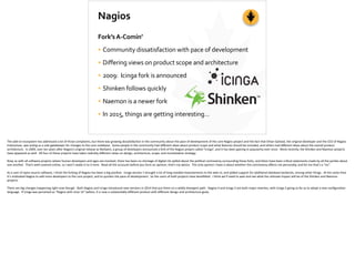 Nagios
Fork’s	
  A-­‐Comin’	
  
• Community	
  dissatisfaction	
  with	
  pace	
  of	
  development	
  
• Differing	
  views	
  on	
  product	
  scope	
  and	
  architecture	
  
• 2009:	
  	
  Icinga	
  fork	
  is	
  announced	
  
• Shinken	
  follows	
  quickly	
  
• Naemon	
  is	
  a	
  newer	
  fork	
  
• In	
  2015,	
  things	
  are	
  getting	
  interesting…
The	
  add-­‐on	
  ecosystem	
  has	
  addressed	
  a	
  lot	
  of	
  those	
  complaints,	
  but	
  there	
  was	
  growing	
  dissa;sfac;on	
  in	
  the	
  community	
  about	
  the	
  pace	
  of	
  development	
  of	
  the	
  core	
  Nagios	
  project	
  and	
  the	
  fact	
  that	
  Ethan	
  Galstad,	
  the	
  original	
  developer	
  and	
  the	
  CEO	
  of	
  Nagios	
  
Enterprises,	
  was	
  ac;ng	
  as	
  a	
  sole	
  gatekeeper	
  for	
  changes	
  to	
  the	
  core	
  codebase.	
  	
  Some	
  people	
  in	
  the	
  community	
  had	
  diﬀerent	
  ideas	
  about	
  product	
  scope	
  and	
  what	
  features	
  should	
  be	
  included,	
  and	
  others	
  had	
  diﬀerent	
  ideas	
  about	
  the	
  overall	
  product	
  
architecture.	
  	
  In	
  2009,	
  over	
  ten	
  years	
  a]er	
  Nagios’s	
  original	
  release	
  as	
  NetSaint,	
  a	
  group	
  of	
  developers	
  announced	
  a	
  fork	
  of	
  the	
  Nagios	
  project	
  called	
  “Icinga”,	
  and	
  it	
  has	
  been	
  gaining	
  in	
  popularity	
  ever	
  since.	
  	
  More	
  recently,	
  the	
  Shinken	
  and	
  Naemon	
  projects	
  
have	
  appeared	
  as	
  well.	
  	
  All	
  four	
  of	
  these	
  projects	
  have	
  taken	
  radically	
  diﬀerent	
  views	
  on	
  design,	
  architecture,	
  scope,	
  and	
  mone;za;on	
  strategy.	
  	
  	
  
Now,	
  as	
  with	
  all	
  so]ware	
  projects	
  where	
  human	
  developers	
  and	
  egos	
  are	
  involved,	
  there	
  has	
  been	
  no	
  shortage	
  of	
  digital	
  ink	
  spilled	
  about	
  the	
  poli;cal	
  controversy	
  surrounding	
  these	
  forks,	
  and	
  there	
  have	
  been	
  cri;cal	
  statements	
  made	
  by	
  all	
  the	
  par;es	
  about	
  
one	
  another.	
  	
  That’s	
  well-­‐covered	
  online,	
  so	
  I	
  won’t	
  wade	
  in	
  to	
  it	
  here.	
  	
  Read	
  all	
  the	
  accounts	
  before	
  you	
  form	
  an	
  opinion,	
  that’s	
  my	
  advice.	
  	
  The	
  only	
  opinion	
  I	
  have	
  is	
  about	
  whether	
  the	
  controversy	
  aﬀects	
  me	
  personally,	
  and	
  for	
  me	
  that’s	
  a	
  “no”.	
  
As	
  a	
  user	
  of	
  open-­‐source	
  so]ware,	
  I	
  think	
  the	
  forking	
  of	
  Nagios	
  has	
  been	
  a	
  big	
  posi;ve.	
  	
  Icinga	
  version	
  1	
  brought	
  a	
  lot	
  of	
  long-­‐needed	
  improvements	
  to	
  the	
  web	
  UI,	
  and	
  added	
  support	
  for	
  addi;onal	
  database	
  backends,	
  among	
  other	
  things.	
  	
  At	
  the	
  same	
  ;me	
  
it’s	
  mo;vated	
  Nagios	
  to	
  add	
  more	
  developers	
  to	
  the	
  core	
  project,	
  and	
  to	
  quicken	
  the	
  pace	
  of	
  development.	
  	
  So	
  the	
  users	
  of	
  both	
  projects	
  have	
  beneﬁ[ed.	
  	
  I	
  think	
  we’ll	
  need	
  to	
  wait	
  and	
  see	
  what	
  the	
  ul;mate	
  impact	
  will	
  be	
  of	
  the	
  Shinken	
  and	
  Naemon	
  
projects.	
  
There	
  are	
  big	
  changes	
  happening	
  right	
  now	
  though.	
  	
  Both	
  Nagios	
  and	
  Icinga	
  introduced	
  new	
  versions	
  in	
  2014	
  that	
  put	
  them	
  on	
  a	
  wildly	
  divergent	
  path.	
  	
  Nagios	
  4	
  and	
  Icinga	
  2	
  are	
  both	
  major	
  rewrites,	
  with	
  Icinga	
  2	
  going	
  so	
  far	
  as	
  to	
  adopt	
  a	
  new	
  conﬁgura;on	
  
language.	
  	
  If	
  Icinga	
  was	
  perceived	
  as	
  “Nagios	
  with	
  nicer	
  UI”	
  before,	
  it	
  is	
  now	
  a	
  substan;ally	
  diﬀerent	
  product	
  with	
  diﬀerent	
  design	
  and	
  architecture	
  goals.
 