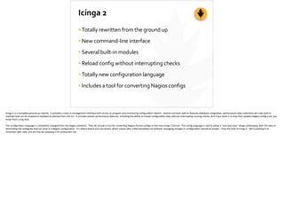 Icinga	
  2
•Totally	
  rewritten	
  from	
  the	
  ground	
  up	
  
•New	
  command-­‐line	
  interface	
  
•Several	
  built-­‐in	
  modules	
  
•Reload	
  config	
  without	
  interrupting	
  checks	
  
•Totally	
  new	
  configuration	
  language	
  
•Includes	
  a	
  tool	
  for	
  converting	
  Nagios	
  configs
Icinga	
  2	
  is	
  a	
  complete	
  ground-­‐up	
  rewrite.	
  	
  It	
  provides	
  a	
  new	
  cli	
  management	
  interface	
  with	
  access	
  to	
  program	
  and	
  monitoring	
  conﬁgura;on	
  objects.	
  	
  Several	
  common	
  add-­‐on	
  features	
  (database	
  integra;on,	
  performance	
  data	
  collec;on)	
  are	
  now	
  built-­‐in	
  
modules	
  that	
  can	
  be	
  enabled	
  or	
  disabled	
  as	
  desired	
  from	
  the	
  CLI.	
  	
  It	
  includes	
  several	
  performance	
  features,	
  including	
  the	
  ability	
  to	
  reload	
  conﬁgura;on	
  data	
  without	
  interrup;ng	
  running	
  checks,	
  and	
  if	
  you	
  work	
  in	
  a	
  shop	
  that	
  updates	
  Nagios	
  conﬁg	
  a	
  lot,	
  you	
  
know	
  that’s	
  a	
  big	
  deal.	
  
The	
  conﬁgura;on	
  language	
  is	
  completely	
  changed	
  from	
  the	
  Nagios	
  standard.	
  	
  They	
  do	
  include	
  a	
  tool	
  for	
  conver;ng	
  Nagios-­‐format	
  conﬁgs	
  to	
  the	
  new	
  Icinga	
  2	
  format.	
  	
  The	
  conﬁg	
  language	
  is	
  said	
  to	
  adopt	
  a	
  “one	
  best	
  way”	
  design	
  philosophy,	
  with	
  the	
  idea	
  of	
  
elimina;ng	
  the	
  ambiguity	
  that	
  can	
  arise	
  in	
  a	
  Nagios	
  conﬁgura;on.	
  	
  It’s	
  object-­‐based	
  and	
  rule	
  driven,	
  which	
  means	
  a]er	
  ini;al	
  templates	
  are	
  deﬁned,	
  managing	
  changes	
  in	
  conﬁgura;on	
  should	
  be	
  simple.	
  	
  I	
  love	
  the	
  look	
  of	
  Icinga	
  2.	
  	
  We’re	
  pilo;ng	
  it	
  at	
  
VictorOps	
  right	
  now,	
  and	
  we	
  may	
  be	
  adop;ng	
  it	
  for	
  produc;on	
  use.
 