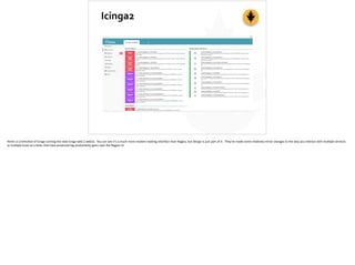 Icinga2
Here’s	
  a	
  screenshot	
  of	
  Icinga	
  running	
  the	
  new	
  Icinga-­‐web	
  2	
  webUI.	
  	
  You	
  can	
  see	
  it’s	
  a	
  much	
  more	
  modern-­‐looking	
  interface	
  than	
  Nagios,	
  but	
  design	
  is	
  just	
  part	
  of	
  it.	
  	
  They’ve	
  made	
  some	
  rela;vely	
  minor	
  changes	
  to	
  the	
  way	
  you	
  interact	
  with	
  mul;ple	
  services	
  
or	
  mul;ple	
  hosts	
  at	
  a	
  ;me,	
  that	
  have	
  produced	
  big	
  produc;vity	
  gains	
  over	
  the	
  Nagios	
  UI.
 