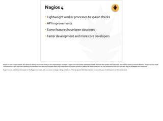 Nagios	
  4
•Lightweight	
  worker	
  processes	
  to	
  spawn	
  checks	
  
•API	
  improvements	
  
•Some	
  features	
  have	
  been	
  obsoleted	
  
•Faster	
  development	
  and	
  more	
  core	
  developers
Nagios	
  4	
  is	
  also	
  a	
  major	
  rewrite,	
  but	
  obviously	
  s;cking	
  much	
  more	
  closely	
  to	
  the	
  original	
  Nagios	
  paradigm.	
  	
  Nagios	
  core	
  now	
  spawns	
  lightweight	
  worker	
  processes	
  that	
  handle	
  check	
  execu;on,	
  and	
  that	
  has	
  greatly	
  increased	
  eﬃciency.	
  	
  Nagios	
  has	
  also	
  made	
  
improvements	
  in	
  APIs	
  and	
  event	
  handling,	
  and	
  obsoleted	
  some	
  features	
  that	
  were	
  never	
  fully	
  implemented	
  in	
  previous	
  versions	
  of	
  Nagios	
  like	
  failure	
  predic;on,	
  or	
  that	
  had	
  become	
  diﬃcult	
  to	
  maintain,	
  like	
  the	
  embedded	
  Perl	
  interpreter.	
  
Nagios	
  has	
  also	
  added	
  new	
  developers	
  to	
  the	
  Nagios	
  Core	
  team,	
  and	
  a	
  succession	
  strategy	
  is	
  being	
  worked	
  out.	
  	
  They’ve	
  signaled	
  that	
  they	
  intend	
  to	
  increase	
  the	
  pace	
  of	
  development	
  on	
  the	
  core	
  product.	
  
 