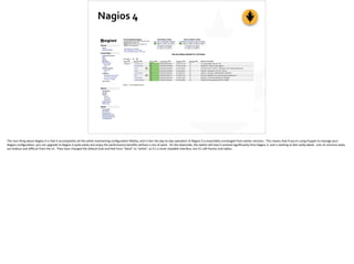 Nagios	
  4
The	
  nice	
  thing	
  about	
  Nagios	
  4	
  is	
  that	
  it	
  accomplishes	
  all	
  this	
  while	
  maintaining	
  conﬁgura;on	
  ﬁdelity,	
  and	
  in	
  fact	
  the	
  day-­‐to-­‐day	
  opera;on	
  of	
  Nagios	
  4	
  is	
  essen;ally	
  unchanged	
  from	
  earlier	
  versions.	
  	
  This	
  means	
  that	
  if	
  you’re	
  using	
  Puppet	
  to	
  manage	
  your	
  
Nagios	
  conﬁgura;on,	
  you	
  can	
  upgrade	
  to	
  Nagios	
  4	
  quite	
  easily	
  and	
  enjoy	
  the	
  performance	
  beneﬁts	
  without	
  a	
  ton	
  of	
  work.	
  	
  On	
  the	
  downside,	
  the	
  webUI	
  s;ll	
  hasn’t	
  evolved	
  signiﬁcantly	
  from	
  Nagios	
  3,	
  and	
  is	
  star;ng	
  to	
  feel	
  really	
  dated.	
  	
  Lots	
  of	
  common	
  tasks	
  
are	
  tedious	
  and	
  diﬃcult	
  from	
  the	
  UI.	
  	
  They	
  have	
  changed	
  the	
  default	
  look-­‐and-­‐feel	
  from	
  “black”	
  to	
  “white”,	
  so	
  it’s	
  a	
  more	
  readable	
  interface,	
  but	
  it’s	
  s;ll	
  frames	
  and	
  tables.	
  
 