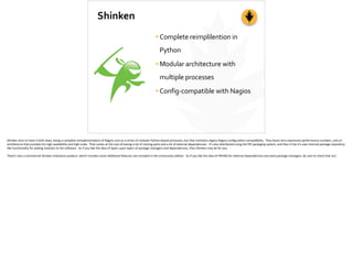 Shinken
•Complete	
  reimplilention	
  in	
  
Python	
  
•Modular	
  architecture	
  with	
  
multiple	
  processes	
  
•Config-­‐compatible	
  with	
  Nagios
Shinken	
  aims	
  to	
  have	
  it	
  both	
  ways,	
  being	
  a	
  complete	
  reimplementa;on	
  of	
  Nagios	
  core	
  as	
  a	
  series	
  of	
  modular	
  Python-­‐based	
  processes,	
  but	
  that	
  maintains	
  legacy	
  Nagios	
  conﬁgura;on	
  compa;bility.	
  	
  They	
  boast	
  very	
  impressive	
  performance	
  numbers,	
  and	
  an	
  
architecture	
  that	
  provides	
  for	
  high-­‐availability	
  and	
  high-­‐scale.	
  	
  That	
  comes	
  at	
  the	
  cost	
  of	
  having	
  a	
  lot	
  of	
  moving	
  parts	
  and	
  a	
  lot	
  of	
  external	
  dependencies.	
  	
  It’s	
  also	
  distributed	
  using	
  the	
  PIP	
  packaging	
  system,	
  and	
  then	
  it	
  has	
  it’s	
  own	
  internal	
  package	
  repository-­‐
like	
  func;onality	
  for	
  adding	
  modules	
  to	
  the	
  so]ware.	
  	
  So	
  if	
  you	
  like	
  the	
  idea	
  of	
  layers	
  upon	
  layers	
  of	
  package	
  managers	
  and	
  dependencies,	
  then	
  Shinken	
  may	
  be	
  for	
  you.	
  
There’s	
  also	
  a	
  commercial	
  Shinken	
  Enterprise	
  product,	
  which	
  includes	
  some	
  addi;onal	
  features	
  not	
  included	
  in	
  the	
  community	
  edi;on.	
  	
  So	
  if	
  you	
  like	
  the	
  idea	
  of	
  PAYING	
  for	
  external	
  dependencies	
  and	
  extra	
  package	
  managers,	
  be	
  sure	
  to	
  check	
  that	
  out.	
  
 