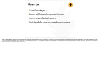 Naemon
•Forked	
  from	
  Nagios	
  4	
  
•Aims	
  to	
  add	
  frequently	
  requested	
  features	
  
•Non-­‐commercial	
  entity	
  in	
  control	
  
•Explicit	
  goal	
  of	
  a	
  more	
  open	
  development	
  process
Finally	
  I’ll	
  men;on	
  Naemon,	
  which	
  is	
  a	
  more	
  recent	
  fork,	
  this	
  one	
  based	
  on	
  the	
  Nagios	
  4	
  codebase.	
  	
  The	
  goal	
  of	
  the	
  project	
  is	
  to	
  introduce	
  a	
  lot	
  of	
  the	
  same	
  community-­‐driven	
  feature	
  requests	
  that	
  Icinga	
  and	
  Shinken	
  do,	
  but	
  also	
  with	
  an	
  explicit	
  goal	
  to	
  have	
  
a	
  non-­‐commercial	
  en;ty	
  managing	
  the	
  project	
  and	
  ensuring	
  an	
  inclusive	
  development	
  process.	
  	
  So	
  if	
  you	
  ﬁnd	
  that	
  the	
  poli;cs	
  around	
  using	
  Nagios	
  or	
  Icinga	
  or	
  Shinken	
  really	
  bother	
  you,	
  then	
  Naemon	
  might	
  be	
  a	
  good	
  choice.	
  	
  They	
  just	
  hit	
  their	
  1.0	
  release	
  a	
  
bit	
  over	
  a	
  week	
  ago	
  so	
  that	
  project	
  is	
  really	
  just	
  ge_ng	
  going.	
  
 