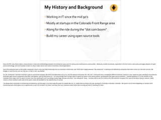 My	
  History	
  and	
  Background
•Working	
  in	
  IT	
  since	
  the	
  mid	
  90’s	
  
•Mostly	
  at	
  startups	
  in	
  the	
  Colorado	
  Front	
  Range	
  area	
  
•Along	
  for	
  the	
  ride	
  during	
  the	
  “dot	
  com	
  boom”	
  
•Build	
  my	
  career	
  using	
  open-­‐source	
  tools
Since	
  the	
  90’s	
  now,	
  there’s	
  been	
  a	
  sharp	
  division	
  in	
  tools	
  and	
  methodology	
  between	
  the	
  enterprise	
  space	
  and	
  the	
  startup	
  and	
  small	
  business	
  communi;es.	
  	
  Obviously,	
  smaller	
  businesses,	
  especially	
  in	
  the	
  tech	
  sector,	
  were	
  early	
  and	
  eager	
  adopters	
  of	
  open-­‐
source	
  technology,	
  and	
  much	
  quicker	
  to	
  learn	
  to	
  rely	
  on	
  open-­‐source	
  tool	
  chains	
  in	
  business-­‐cri;cal	
  applica;ons.	
  	
  	
  
Up	
  at	
  the	
  enterprise	
  level,	
  at	
  the	
  public	
  companies,	
  they’re	
  only	
  now	
  fully-­‐embracing	
  Linux	
  as	
  a	
  business-­‐cri;cal	
  tool,	
  and	
  I	
  think	
  that’s	
  largely	
  because	
  “the	
  enterprise”	
  is	
  star;ng	
  to	
  be	
  deﬁned	
  by	
  companies	
  that	
  either	
  came	
  up	
  in	
  the	
  dot	
  com	
  era,	
  like	
  
Google,	
  or	
  built	
  the	
  dot	
  com	
  era,	
  like	
  Sun,	
  or	
  Dell,	
  or	
  let’s	
  say	
  RedHat.	
  
So,	
  the	
  “enterprise”	
  had	
  their	
  toolchain,	
  built	
  on	
  commercial	
  solu;ons	
  like	
  HPUX	
  and	
  OpenView	
  and	
  so	
  on,	
  and	
  the	
  startup	
  community,	
  the	
  “dot	
  com”	
  community	
  had	
  a	
  completely	
  diﬀerent	
  toolchain,	
  based	
  on	
  Linux,	
  based	
  on	
  open	
  standards	
  and	
  protocols,	
  
built	
  with	
  open-­‐source	
  components	
  like	
  GNU,	
  and	
  Apache,	
  and	
  ISC	
  Bind	
  and	
  so	
  on.	
  	
  I’m	
  lucky	
  enough	
  that	
  I’ve	
  been	
  able	
  to	
  spend	
  my	
  career	
  in	
  the	
  startup	
  sphere,	
  working	
  with	
  that	
  open-­‐source	
  toolchain.	
  	
  I	
  started	
  working	
  in	
  IT	
  in	
  the	
  mid	
  90’s	
  in	
  the	
  
Colorado	
  front	
  range,	
  and	
  I’ve	
  spent	
  my	
  ;me	
  since	
  then	
  working	
  for	
  and	
  consul;ng	
  at	
  early-­‐stage	
  startups	
  and	
  other	
  “non	
  enterprise”	
  shops.	
  	
  I’ve	
  been	
  able	
  to	
  see	
  ﬁrst-­‐hand	
  as	
  the	
  OSS	
  toolchain	
  has	
  gone	
  from	
  seat-­‐of-­‐the-­‐pants	
  ﬂying	
  to	
  mature,	
  stable,	
  
mission-­‐cri;cal	
  solu;ons	
  (with	
  seat-­‐of-­‐the-­‐pants	
  mode	
  s;ll	
  available	
  for	
  the	
  adventurous	
  of	
  course).	
  
I’ve	
  always	
  been	
  interested	
  in	
  monitoring	
  and	
  telemetry,	
  and	
  the	
  ways	
  it	
  can	
  help	
  make	
  life	
  easier	
  for	
  people	
  like	
  me,	
  so	
  I	
  really	
  have	
  my	
  dream	
  job	
  now,	
  working	
  for	
  VictorOps	
  in	
  Boulder,	
  Colorado.	
  	
  We	
  spend	
  a	
  lot	
  of	
  ;me	
  integra;ng	
  our	
  product	
  with	
  
monitoring	
  tools,	
  which	
  gives	
  me	
  an	
  opportunity	
  to	
  see	
  a	
  lot	
  of	
  what’s	
  out	
  there,	
  and	
  hear	
  from	
  our	
  customers	
  about	
  what	
  they’re	
  using	
  and	
  how	
  it’s	
  working	
  for	
  them.
 