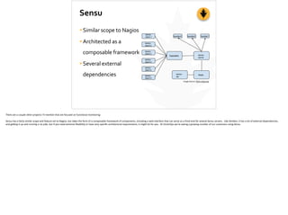 Sensu
•Similar	
  scope	
  to	
  Nagios	
  
•Architected	
  as	
  a	
  
composable	
  framework	
  
•Several	
  external	
  
dependencies
Image	
  Source:	
  ﬂorin.myip.org
There	
  are	
  a	
  couple	
  other	
  projects	
  I’ll	
  men;on	
  that	
  are	
  focused	
  on	
  func;onal	
  monitoring:	
  
Sensu	
  has	
  a	
  fairly	
  similar	
  scope	
  and	
  feature	
  set	
  to	
  Nagios,	
  but	
  takes	
  the	
  form	
  of	
  a	
  composable	
  framework	
  of	
  components,	
  including	
  a	
  web	
  interface	
  that	
  can	
  serve	
  as	
  a	
  front-­‐end	
  for	
  several	
  Sensu	
  servers.	
  	
  Like	
  Shinken,	
  it	
  has	
  a	
  lot	
  of	
  external	
  dependencies,	
  
and	
  ge_ng	
  it	
  up	
  and	
  running	
  is	
  no	
  joke,	
  but	
  if	
  you	
  need	
  extreme	
  ﬂexibility	
  or	
  have	
  very	
  speciﬁc	
  architectural	
  requirements,	
  it	
  might	
  be	
  for	
  you.	
  	
  At	
  VictorOps	
  we’re	
  seeing	
  a	
  growing	
  number	
  of	
  our	
  customers	
  using	
  Sensu	
  
 