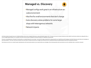 Managed	
  vs.	
  Discovery
•Managed	
  configs	
  work	
  great	
  in	
  an	
  infrastructure-­‐as-­‐
code	
  environment	
  
•Also	
  fine	
  for	
  small	
  environments	
  that	
  don’t	
  change	
  
•Auto-­‐discovery	
  solves	
  problems	
  for	
  some	
  larger	
  
shops	
  with	
  heterogenous	
  networks	
  
•Network	
  tripwire
All	
  of	
  those	
  solu;ons	
  are	
  great	
  if	
  you	
  are	
  in	
  a	
  DevOps	
  workﬂow,	
  and	
  you	
  have	
  a	
  managed	
  infrastructure,	
  using	
  something	
  like	
  Puppet	
  or	
  Chef.	
  	
  The	
  hosts	
  and	
  resources	
  that	
  get	
  monitored	
  are	
  either	
  deﬁned	
  in	
  well-­‐known	
  standard	
  text	
  conﬁgura;on	
  ﬁles,	
  or	
  
can	
  be	
  managed	
  programma;cally.	
  	
  So	
  it’s	
  possible	
  to	
  wire	
  them	
  into	
  your	
  systems	
  management	
  framework	
  and	
  get	
  your	
  conﬁgura;on	
  auto-­‐generated.	
  
Of	
  course,	
  not	
  everybody	
  lives	
  in	
  that	
  world.	
  	
  Auto	
  Discovery	
  is	
  an	
  important	
  feature	
  for	
  a	
  lot	
  of	
  shops.	
  	
  If	
  you	
  work	
  for	
  a	
  larger	
  company	
  that’s	
  making	
  acquisi;ons,	
  you	
  might	
  ﬁnd	
  yourself	
  managing	
  an	
  inherited	
  infrastructure	
  with	
  li[le	
  prior	
  knowledge	
  and	
  
poor	
  documenta;on.	
  	
  In	
  this	
  case,	
  a	
  tool	
  that	
  can	
  discover	
  the	
  current	
  state	
  of	
  a	
  network	
  and	
  alert	
  you	
  to	
  changes	
  from	
  that	
  state	
  can	
  be	
  an	
  invaluable	
  learning	
  and	
  troubleshoo;ng	
  tool	
  while	
  you’re	
  building	
  documenta;on.	
  
Auto-­‐discovery	
  can	
  also	
  act	
  as	
  a	
  network	
  tripwire,	
  detec;ng	
  devices	
  that	
  may	
  have	
  been	
  placed	
  on	
  your	
  network	
  without	
  your	
  knowledge.	
  	
  Most	
  monitoring	
  systems	
  with	
  auto-­‐discovery	
  can	
  send	
  a	
  no;ﬁca;on	
  when	
  a	
  new	
  device	
  is	
  detected.
 