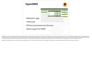 OpenNMS
•Released	
  in	
  1999	
  
•JVM-­‐based	
  
•Efficient	
  ping-­‐based	
  auto-­‐discovery	
  
•Native	
  support	
  for	
  SNMP
OpenNMS	
  is	
  an	
  example	
  of	
  a	
  discovery-­‐based	
  monitoring	
  solu;on	
  that’s	
  been	
  around	
  almost	
  as	
  long	
  as	
  Nagios.	
  	
  They’re	
  here	
  at	
  the	
  conference	
  so	
  I’m	
  sure	
  many	
  of	
  you	
  have	
  spoken	
  to	
  them.	
  	
  It’s	
  JVM-­‐based	
  so	
  it’s	
  pre[y	
  easy	
  to	
  get	
  it	
  deployed	
  and	
  running.	
  	
  
In	
  my	
  experience	
  it	
  runs	
  ﬁne	
  with	
  OpenJDK.	
  	
  Once	
  you’ve	
  tuned	
  the	
  discovery	
  se_ngs	
  it	
  can	
  pick	
  up	
  the	
  state	
  of	
  a	
  network	
  quickly	
  and	
  provide	
  a	
  picture	
  of	
  where	
  everything	
  is	
  running.	
  	
  One	
  thing	
  to	
  note	
  with	
  OpenNMS,	
  and	
  a	
  lot	
  of	
  discovery-­‐based	
  tools,	
  is	
  
that	
  the	
  hosts	
  being	
  discovered	
  have	
  to	
  respond	
  to	
  ICMP	
  to	
  be	
  discovered.	
  	
  So	
  it’s	
  less	
  eﬀec;ve	
  for	
  ﬁnding	
  “rogue”	
  equipment	
  on	
  the	
  network,	
  and	
  switch	
  or	
  router	
  ACLs	
  may	
  limit	
  the	
  eﬀec;veness	
  of	
  discovery	
  in	
  distributed	
  networks.	
  
OpenNMS	
  uses	
  SNMP	
  to	
  gather	
  metrics	
  and	
  do	
  local	
  checks	
  on	
  monitored	
  systems.	
  	
  This	
  makes	
  it	
  especially	
  handy	
  if	
  you’re	
  managing	
  a	
  lot	
  of	
  network	
  gear	
  or	
  appliance-­‐type	
  devices,	
  like	
  video	
  conferencing	
  systems	
  and	
  so	
  on.	
  
 