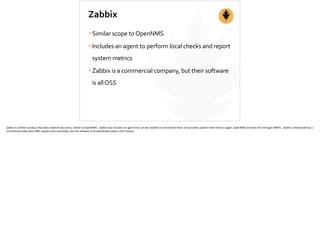 Zabbix
•Similar	
  scope	
  to	
  OpenNMS	
  
•Includes	
  an	
  agent	
  to	
  perform	
  local	
  checks	
  and	
  report	
  
system	
  metrics	
  
•Zabbix	
  is	
  a	
  commercial	
  company,	
  but	
  their	
  software	
  
is	
  all	
  OSS
Zabbix	
  is	
  another	
  product	
  that	
  does	
  network	
  discovery,	
  similar	
  to	
  OpenNMS.	
  	
  Zabbix	
  also	
  includes	
  an	
  agent	
  that	
  can	
  be	
  installed	
  on	
  monitored	
  hosts	
  and	
  provides	
  system-­‐level	
  metrics	
  (again,	
  OpenNMS	
  achieves	
  this	
  through	
  SNMP).	
  	
  Zabbix	
  is	
  distributed	
  by	
  a	
  
commercial	
  en;ty	
  who	
  oﬀer	
  support	
  and	
  consul;ng,	
  but	
  the	
  so]ware	
  is	
  all	
  distributed	
  under	
  a	
  GPL	
  license.	
  
 