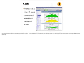 Cacti
•RRDtool	
  with	
  a	
  
nice	
  web-­‐based	
  
management	
  
wrapper	
  and	
  
dashboard	
  
builder
Cac;	
  came	
  along	
  in	
  the	
  early	
  2000’s	
  as	
  a	
  web	
  conﬁgura;on	
  wrapper	
  around	
  RRDtool.	
  	
  It	
  solved	
  a	
  lot	
  of	
  the	
  ease	
  of	
  use	
  problems,	
  but	
  didn’t	
  address	
  the	
  scalability	
  of	
  the	
  RRDtool	
  backend,	
  or	
  the	
  inherent	
  scalability	
  challenges	
  of	
  an	
  SNMP	
  poller-­‐based	
  
graphing	
  tool.	
  
 