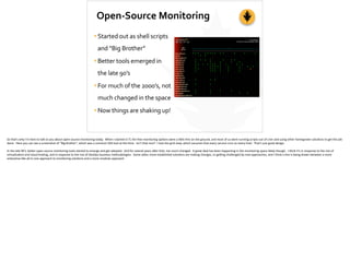 Open-­‐Source	
  Monitoring
•Started	
  out	
  as	
  shell	
  scripts	
  
and	
  “Big	
  Brother”	
  
•Better	
  tools	
  emerged	
  in	
  
the	
  late	
  90’s	
  
•For	
  much	
  of	
  the	
  2000’s,	
  not	
  
much	
  changed	
  in	
  the	
  space	
  
•Now	
  things	
  are	
  shaking	
  up!
So	
  that’s	
  why	
  I’m	
  here	
  to	
  talk	
  to	
  you	
  about	
  open-­‐source	
  monitoring	
  today.	
  	
  When	
  I	
  started	
  in	
  IT,	
  the	
  free	
  monitoring	
  op;ons	
  were	
  a	
  li[le	
  thin	
  on	
  the	
  ground,	
  and	
  most	
  of	
  us	
  were	
  running	
  scripts	
  out	
  of	
  cron	
  and	
  using	
  other	
  homegrown	
  solu;ons	
  to	
  get	
  the	
  job	
  
done.	
  	
  Here	
  you	
  can	
  see	
  a	
  screenshot	
  of	
  “Big	
  Brother”,	
  which	
  was	
  a	
  common	
  OSS	
  tool	
  at	
  the	
  ;me.	
  	
  Isn’t	
  that	
  nice?	
  	
  I	
  love	
  the	
  grid	
  view,	
  which	
  assumes	
  that	
  every	
  service	
  runs	
  on	
  every	
  host.	
  	
  That’s	
  just	
  good	
  design.	
  
In	
  the	
  late	
  90’s,	
  be[er	
  open-­‐source	
  monitoring	
  tools	
  started	
  to	
  emerge	
  and	
  get	
  adopted.	
  	
  And	
  for	
  several	
  years	
  a]er	
  that,	
  not	
  much	
  changed.	
  	
  A	
  great	
  deal	
  has	
  been	
  happening	
  in	
  the	
  monitoring	
  space	
  lately	
  though.	
  	
  I	
  think	
  it’s	
  in	
  response	
  to	
  the	
  rise	
  of	
  
virtualiza;on	
  and	
  cloud	
  hos;ng,	
  and	
  in	
  response	
  to	
  the	
  rise	
  of	
  DevOps	
  business	
  methodologies.	
  	
  Some	
  older,	
  more	
  established	
  solu;ons	
  are	
  making	
  changes,	
  or	
  ge_ng	
  challenged	
  by	
  new	
  approaches,	
  and	
  I	
  think	
  a	
  line	
  is	
  being	
  drawn	
  between	
  a	
  more	
  
enterprise-­‐like	
  all-­‐in-­‐one	
  approach	
  to	
  monitoring	
  solu;ons	
  and	
  a	
  more	
  modular	
  approach.	
  
 