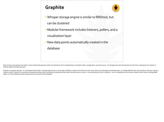 Graphite
•Whisper	
  storage	
  engine	
  is	
  similar	
  to	
  RRDtool,	
  but	
  
can	
  be	
  clustered	
  
•Modular	
  framework	
  includes	
  listeners,	
  pollers,	
  and	
  a	
  
visualization	
  layer	
  
•New	
  data	
  points	
  automatically	
  created	
  in	
  the	
  
database
More	
  recently,	
  new	
  projects	
  have	
  taken	
  a	
  more	
  modularized	
  approach,	
  which	
  has	
  allowed	
  for	
  more	
  mixing	
  between	
  visualiza;on	
  layers,	
  storage	
  layers,	
  and	
  data	
  sources.	
  	
  The	
  storage	
  back-­‐ends	
  have	
  become	
  very	
  free	
  form,	
  allowing	
  for	
  the	
  crea;on	
  of	
  
arbitrary	
  objects	
  and	
  key-­‐value	
  pairs.	
  
Graphite	
  is	
  a	
  popular	
  example.	
  	
  It’s	
  a	
  framework	
  that	
  includes	
  a	
  storage	
  engine	
  similar	
  in	
  many	
  ways	
  to	
  RRDtool,	
  a	
  daemon	
  that	
  listens	
  for	
  ;me	
  series	
  data,	
  and	
  a	
  web-­‐based	
  visualiza;on	
  layer.	
  	
  It’s	
  notably	
  diﬀerent	
  than	
  Cac;	
  and	
  Munin	
  because	
  it	
  doesn’t	
  
include	
  a	
  poller,	
  it	
  listens	
  for	
  connec;ons	
  and	
  passively	
  accepts	
  data,	
  automa;cally	
  crea;ng	
  new	
  tables	
  when	
  new	
  data	
  sources	
  connect.	
  	
  So	
  provisioning	
  new	
  hosts	
  is	
  eﬀortless.	
  	
  Lots	
  of	
  compa;ble	
  tools	
  have	
  been	
  created	
  to	
  feed	
  it	
  data,	
  including	
  SNMP	
  
pollers,	
  so	
  more	
  tradi;onal	
  setups	
  and	
  data	
  sources	
  can	
  also	
  be	
  accommodated.
 