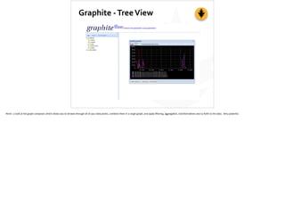 Graphite	
  -­‐	
  Tree	
  View
Here’s	
  	
  a	
  look	
  at	
  the	
  graph	
  composer,	
  which	
  allows	
  you	
  to	
  browse	
  through	
  all	
  of	
  your	
  data	
  points,	
  combine	
  them	
  in	
  a	
  single	
  graph,	
  and	
  apply	
  ﬁltering,	
  aggrega;on,	
  transforma;ons	
  and	
  so	
  forth	
  to	
  the	
  data.	
  	
  Very	
  powerful.
 