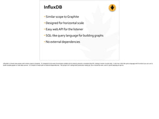 InﬂuxDB
•Similar	
  scope	
  to	
  Graphite	
  
•Designed	
  for	
  horizontal	
  scale	
  
•Easy	
  web	
  API	
  for	
  the	
  listener	
  
•SQL-­‐like	
  query	
  language	
  for	
  building	
  graphs	
  
•No	
  external	
  dependencies
InﬂuxDB	
  is	
  a	
  brand-­‐new	
  project	
  with	
  similar	
  scope	
  to	
  Graphite.	
  	
  It’s	
  designed	
  to	
  be	
  easily	
  horizontally	
  scalable	
  and	
  its	
  listener	
  presents	
  a	
  standard	
  h[p	
  API,	
  making	
  it	
  easier	
  to	
  write	
  data.	
  	
  It	
  also	
  has	
  a	
  SQL-­‐like	
  query	
  language	
  with	
  func;ons	
  you	
  can	
  use	
  to	
  
build	
  complex	
  graphs	
  or	
  new	
  data	
  sources.	
  	
  It’s	
  simple	
  to	
  install	
  with	
  no	
  external	
  dependencies.	
  	
  The	
  project	
  isn’t	
  calling	
  itself	
  produc;on-­‐ready	
  yet,	
  but	
  it	
  should	
  be	
  soon,	
  and	
  it’s	
  worth	
  keeping	
  an	
  eye	
  on.	
  
 