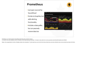 Prometheus
•Just	
  open-­‐sourced	
  by	
  
SoundCloud	
  
•Similar	
  to	
  Graphite,	
  but	
  
adds	
  alerting	
  
functionality	
  
•Includes	
  a	
  data	
  poller,	
  
but	
  can	
  passively	
  
receive	
  data	
  too
Image	
  Source:	
  SoundCloud
Prometheus	
  is	
  an	
  internal	
  project	
  at	
  SoundCloud	
  that	
  they	
  open-­‐sourced	
  in	
  January.	
  
It	
  is	
  another	
  ;me-­‐series	
  database	
  similar	
  to	
  InﬂuxDB,	
  but	
  that	
  adds	
  aler;ng	
  func;onality.	
  	
  It	
  includes	
  its	
  own	
  poller,	
  but	
  can	
  also	
  passively	
  receive	
  data	
  like	
  Graphite	
  and	
  InﬂuxDB.	
  
No;ce,	
  this	
  new	
  genera;on	
  of	
  tools	
  is	
  all	
  highly	
  modular	
  and	
  composable.	
  	
  To	
  some	
  extent	
  you	
  can	
  mix	
  the	
  front-­‐ends	
  and	
  back-­‐ends,	
  and	
  some	
  collec;on	
  tools	
  can	
  be	
  used	
  with	
  just	
  about	
  all	
  of	
  them:	
  
 