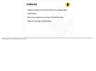 Collectd
•Gathers	
  metrics	
  and	
  emits	
  them	
  to	
  a	
  configurable	
  
destination	
  
•Runs	
  as	
  an	
  agent	
  on	
  a	
  variety	
  of	
  architectures	
  
•Easy	
  to	
  manage	
  configuration
for	
  example,	
  collectd	
  runs	
  as	
  a	
  lightweight	
  daemon	
  on	
  monitored	
  hosts,	
  gathering	
  metrics	
  based	
  on	
  a	
  built-­‐in	
  plugin	
  library	
  and	
  emi_ng	
  them	
  at	
  regular	
  intervals	
  to	
  a	
  des;na;on.	
  	
  It’s	
  a	
  great	
  way	
  to	
  feed	
  system	
  sta;s;cs	
  like	
  CPU	
  u;liza;on	
  and	
  disk	
  IO	
  to	
  a	
  
;me-­‐series	
  database,	
  and	
  can	
  be	
  managed	
  easily	
  by	
  Puppet	
  or	
  Chef.	
  
 