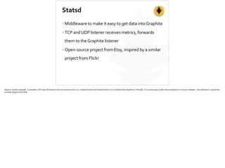 Statsd
•Middleware	
  to	
  make	
  it	
  easy	
  to	
  get	
  data	
  into	
  Graphite	
  
•TCP	
  and	
  UDP	
  listener	
  receives	
  metrics,	
  forwards	
  
them	
  to	
  the	
  Graphite	
  listener	
  
•Open-­‐source	
  project	
  from	
  Etsy,	
  inspired	
  by	
  a	
  similar	
  
project	
  from	
  Flickr
statsd	
  is	
  another	
  example.	
  	
  It	
  provides	
  a	
  TCP	
  and	
  UPD	
  listener	
  that	
  can	
  receive	
  metrics	
  in	
  a	
  simple	
  format	
  and	
  forward	
  them	
  on	
  to	
  a	
  backend	
  like	
  Graphite	
  or	
  InﬂuxDB.	
  	
  It’s	
  an	
  easy	
  way	
  to	
  add	
  instrumenta;on	
  to	
  in-­‐house	
  so]ware.	
  	
  Etsy	
  released	
  it,	
  inspired	
  by	
  
a	
  similar	
  project	
  from	
  Flickr.	
  
 
