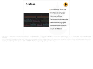 Grafana
•Visualization	
  interface	
  
•Dashboard	
  composer	
  
•Can	
  use	
  multiple	
  
backends	
  simultaneously	
  
•Mix	
  and	
  match	
  graphs	
  
from	
  different	
  tools	
  on	
  a	
  
single	
  dashboard
Grafana	
  provides	
  a	
  visualiza;on	
  interface	
  and	
  dashboard	
  composer	
  that	
  can	
  be	
  used	
  with	
  mul;ple	
  backends,	
  including	
  graphite	
  and	
  InﬂuxDB.	
  	
  In	
  can	
  embed	
  annota;ons	
  into	
  ;me-­‐series	
  graphs,	
  and	
  can	
  build	
  dashboards	
  that	
  include	
  data	
  from	
  diﬀerent	
  back-­‐
end	
  data	
  stores.	
  
As	
  you	
  can	
  see,	
  there’s	
  a	
  lot	
  of	
  ac;vity	
  happening	
  in	
  this	
  category,	
  and	
  these	
  tools	
  work	
  great	
  in	
  elas;c	
  environments	
  and	
  DevOps	
  workﬂows	
  because	
  the	
  storage	
  engines	
  are	
  so	
  free-­‐form.	
  	
  I	
  expect	
  a	
  lot	
  of	
  changes	
  and	
  a	
  bit	
  of	
  consolida;on	
  in	
  this	
  space	
  over	
  
the	
  next	
  few	
  years,	
  but	
  it’s	
  so	
  easy	
  to	
  get	
  value	
  out	
  of	
  these	
  projects	
  quickly	
  that	
  it’s	
  worth	
  doing	
  some	
  experimen;ng	
  and	
  trying	
  some	
  new	
  things	
  out.	
  
 
