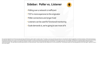 Sidebar:	
  	
  Poller	
  vs.	
  Listener
•Polling	
  over	
  a	
  network	
  is	
  inefficient	
  
•TCP	
  is	
  more	
  expensive	
  to	
  the	
  originator	
  
•Poller	
  connections	
  are	
  longer-­‐lived	
  
•Listeners	
  can	
  be	
  used	
  for	
  functional	
  monitoring	
  
•Scale	
  demands	
  it,	
  we’re	
  going	
  to	
  see	
  more	
  of	
  it
You	
  may	
  have	
  no;ced	
  that	
  a	
  lot	
  of	
  the	
  more	
  recent	
  tools	
  have	
  switched	
  from	
  a	
  poller	
  model	
  to	
  a	
  listener	
  model.	
  	
  This	
  makes	
  so	
  much	
  sense	
  with	
  ;me-­‐series	
  data,	
  but	
  I	
  also	
  think	
  the	
  model	
  has	
  applica;on	
  in	
  func;onal	
  monitoring.	
  	
  Poller-­‐based	
  monitoring	
  is	
  
just	
  inherently	
  ineﬃcient,	
  since	
  so	
  much	
  of	
  the	
  TCP	
  heavy	
  li]ing	
  is	
  concentrated	
  in	
  one	
  place,	
  and	
  frequently	
  the	
  connec;on	
  has	
  to	
  be	
  held	
  open	
  while	
  the	
  check	
  is	
  run	
  or	
  the	
  metric	
  sampled.	
  	
  Emi_ng	
  events	
  to	
  a	
  passive	
  listener	
  means	
  more	
  of	
  the	
  TCP	
  work	
  
is	
  distributed,	
  and	
  the	
  check	
  or	
  sample	
  can	
  run	
  before	
  the	
  connec;on	
  is	
  opened,	
  so	
  you	
  only	
  need	
  to	
  communicate	
  long	
  enough	
  to	
  send	
  the	
  data.	
  	
  In	
  a	
  managed	
  environment,	
  a	
  lot	
  of	
  health	
  checks	
  can	
  be	
  run	
  locally	
  and	
  problems	
  emi[ed	
  to	
  Nagios	
  or	
  
another	
  event	
  handler.	
  	
  This	
  scales	
  be[er	
  than	
  poller-­‐based	
  solu;ons	
  in	
  so	
  many	
  environment,	
  I	
  have	
  to	
  expect	
  we’ll	
  start	
  seeing	
  more	
  of	
  it	
  on	
  the	
  func;onal	
  side.	
  	
  The	
  Assimila;on	
  project	
  has	
  a	
  fascina;ng	
  approach	
  to	
  this	
  as	
  well;	
  again,	
  I	
  urge	
  you	
  to	
  check	
  it	
  
out	
  on	
  their	
  website.	
  
 
