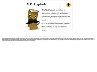 ELK	
  -­‐	
  Logstash
•The	
  “ELK”	
  stack	
  is	
  comprised	
  of	
  
Elasticsearch,	
  Logstash,	
  and	
  Kibana	
  
•Clusterable,	
  horizontally	
  scalable	
  data	
  
store	
  
•Lots	
  of	
  listeners,	
  filters,	
  event	
  handlers	
  
•Beautiful	
  easy	
  to	
  use	
  visualization	
  
layer
Recent	
  advances	
  in	
  open-­‐source	
  data	
  stores	
  like	
  Elas;csearch	
  has	
  given	
  rise	
  to	
  Logstash,	
  which	
  provides	
  very	
  similar	
  func;onality	
  to	
  Splunk	
  with	
  a	
  completely	
  open-­‐source	
  stack.	
  	
  This	
  is	
  commonly	
  referred	
  to	
  as	
  the	
  “ELK”	
  stack,	
  comprised	
  of	
  Elas;csearch	
  as	
  
the	
  back-­‐end	
  data	
  store,	
  Logstash	
  to	
  receive	
  and	
  process	
  log	
  events,	
  and	
  then	
  pass	
  them	
  to	
  the	
  storage	
  backend,	
  and	
  Kibana,	
  the	
  web-­‐based	
  visualiza;on	
  layer	
  that	
  makes	
  it	
  easy	
  to	
  create	
  dashboards	
  of	
  your	
  log	
  data	
  including	
  histograms	
  and	
  pie	
  charts.	
  	
  As	
  
of	
  2013,	
  Elas;csearch	
  is	
  the	
  commercial	
  keeper	
  and	
  distributer	
  of	
  the	
  ELK	
  stack	
  components.	
  
 