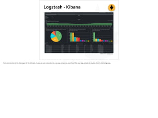 Logstash	
  -­‐	
  Kibana
Image	
  source:	
  ifconﬁg-­‐a.com
Here’s	
  a	
  screenshot	
  of	
  the	
  Kibana	
  part	
  of	
  the	
  ELK	
  stack.	
  	
  As	
  you	
  can	
  see,	
  it	
  provides	
  not	
  only	
  ways	
  to	
  examine,	
  search	
  and	
  ﬁlter	
  your	
  logs,	
  but	
  also	
  to	
  visualize	
  them	
  in	
  interes;ng	
  ways.
 