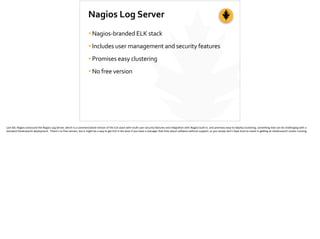 Nagios	
  Log	
  Server
•Nagios-­‐branded	
  ELK	
  stack	
  
•Includes	
  user	
  management	
  and	
  security	
  features	
  
•Promises	
  easy	
  clustering	
  
•No	
  free	
  version
Last	
  fall,	
  Nagios	
  annouced	
  the	
  Nagios	
  Log	
  Server,	
  which	
  is	
  a	
  commercialized	
  version	
  of	
  the	
  ELK	
  stack	
  with	
  mul;-­‐user	
  security	
  features	
  and	
  integra;on	
  with	
  Nagios	
  built-­‐in,	
  and	
  promises	
  easy-­‐to-­‐deploy	
  clustering,	
  something	
  that	
  can	
  be	
  challenging	
  with	
  a	
  
standard	
  Elas;csearch	
  deployment.	
  	
  There’s	
  no	
  free	
  version,	
  but	
  it	
  might	
  be	
  a	
  way	
  to	
  get	
  ELK	
  in	
  the	
  door	
  if	
  you	
  have	
  a	
  manager	
  that	
  frets	
  about	
  so]ware	
  without	
  support,	
  or	
  you	
  simply	
  don’t	
  have	
  ;me	
  to	
  invest	
  in	
  ge_ng	
  an	
  elas;csearch	
  cluster	
  running.	
  
 
