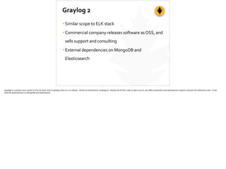 Graylog	
  2
•Similar	
  scope	
  to	
  ELK	
  stack	
  
•Commercial	
  company	
  releases	
  software	
  as	
  OSS,	
  and	
  
sells	
  support	
  and	
  consulting	
  
•External	
  dependencies	
  on	
  MongoDB	
  and	
  
Elasticsearch
graylog2	
  is	
  a	
  product	
  very	
  similar	
  to	
  the	
  ELK	
  stack,	
  and	
  it’s	
  ge_ng	
  close	
  to	
  a	
  1.0	
  release.	
  	
  Similar	
  to	
  Elas;csearch,	
  Graylog	
  Inc.	
  releases	
  all	
  of	
  their	
  code	
  as	
  open-­‐source,	
  and	
  oﬀers	
  produc;on	
  and	
  development	
  support	
  contracts	
  for	
  enterprise	
  users.	
  	
  It	
  has	
  
external	
  dependencies	
  on	
  MongoDB	
  and	
  Elas;csearch.	
  
 
