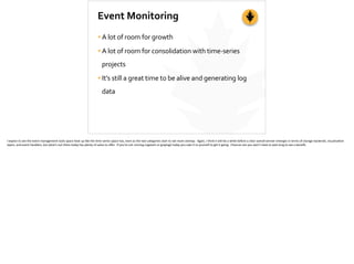 Event	
  Monitoring
•A	
  lot	
  of	
  room	
  for	
  growth	
  
•A	
  lot	
  of	
  room	
  for	
  consolidation	
  with	
  time-­‐series	
  
projects	
  
•It’s	
  still	
  a	
  great	
  time	
  to	
  be	
  alive	
  and	
  generating	
  log	
  
data
I	
  expect	
  to	
  see	
  the	
  event	
  management	
  tools	
  space	
  heat	
  up	
  like	
  the	
  ;me-­‐series	
  space	
  has,	
  even	
  as	
  the	
  two	
  categories	
  start	
  to	
  see	
  more	
  overlap.	
  	
  Again,	
  I	
  think	
  it	
  will	
  be	
  a	
  while	
  before	
  a	
  clear	
  overall	
  winner	
  emerges	
  in	
  terms	
  of	
  storage	
  backends,	
  visualiza;on	
  
layers,	
  and	
  event	
  handlers,	
  but	
  what’s	
  out	
  there	
  today	
  has	
  plenty	
  of	
  value	
  to	
  oﬀer.	
  	
  If	
  you’re	
  not	
  running	
  Logstash	
  or	
  graylog2	
  today	
  you	
  owe	
  it	
  to	
  yourself	
  to	
  get	
  it	
  going.	
  	
  Chances	
  are	
  you	
  won’t	
  have	
  to	
  wait	
  long	
  to	
  see	
  a	
  beneﬁt.	
  
 