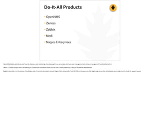 Do-­‐It-­‐All	
  Products
•OpenNMS	
  
•Zenoss	
  
•Zabbix	
  
•Nedi	
  	
  
•Nagios	
  Enterprises
	
  OpenNMS,	
  Zabbix,	
  and	
  Zenoss	
  don't	
  just	
  do	
  discovery	
  and	
  monitoring,	
  they	
  also	
  graph	
  ;me-­‐series	
  data,	
  and	
  have	
  asset	
  management	
  and	
  network	
  management	
  func;onality	
  built-­‐in.	
  
“Nedi”	
  is	
  a	
  similar	
  project	
  that’s	
  s;ll	
  deﬁning	
  it’s	
  commercial	
  and	
  release	
  model,	
  but	
  for	
  now	
  is	
  mainly	
  deﬁned	
  by	
  a	
  long	
  list	
  of	
  external	
  dependencies.	
  
Nagios	
  Enterprises	
  is	
  in	
  the	
  process	
  of	
  building	
  a	
  suite	
  of	
  commercial	
  products	
  around	
  Nagios	
  that’s	
  comprised	
  of	
  a	
  lot	
  of	
  diﬀerent	
  components	
  (like	
  Nagios	
  Log	
  server),	
  but	
  at	
  least	
  gives	
  you	
  a	
  single	
  neck	
  to	
  choke	
  for	
  support	
  I	
  guess
 