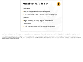 Monolithic	
  vs.	
  Modular
Monolithic:	
  
•If	
  all-­‐in-­‐one	
  gets	
  the	
  job	
  done,	
  then	
  great	
  
•Good	
  for	
  smaller	
  scale,	
  non-­‐tech-­‐focused	
  companies	
  
Modular:	
  
• Agile	
  and	
  DevOps	
  shops	
  require	
  flexibility	
  and	
  
innovation	
  
• Good	
  for	
  tech	
  driven	
  and	
  ops-­‐focused	
  companies
Some	
  of	
  these	
  all-­‐in-­‐one	
  products	
  and	
  suites	
  of	
  products	
  can	
  be	
  very	
  a[rac;ve,	
  and	
  if	
  you	
  ﬁnd	
  one	
  that	
  meets	
  all	
  of	
  your	
  needs,	
  then	
  it	
  can	
  save	
  you	
  a	
  lot	
  of	
  ;me	
  you	
  might	
  otherwise	
  spend	
  composing	
  a	
  monitoring	
  infrastructure	
  out	
  of	
  individual	
  parts.	
  	
  For	
  
a	
  lot	
  of	
  shops	
  that	
  operate	
  at	
  a	
  smaller	
  scale	
  but	
  otherwise	
  have	
  more	
  enterprise-­‐like	
  requirements	
  (i.e.	
  the	
  primary	
  business	
  isn’t	
  technology),	
  it	
  may	
  be	
  a	
  wise	
  approach	
  to	
  look	
  for	
  a	
  single	
  product	
  to	
  do	
  everything,	
  and	
  adapt	
  your	
  workﬂow	
  to	
  the	
  tool	
  if	
  
you	
  need	
  to.	
  
For	
  shops	
  adop;ng	
  DevOps	
  methodologies,	
  and	
  managing	
  infrastructure	
  as	
  code,	
  especially	
  those	
  working	
  in	
  elas;c	
  environments	
  where	
  architectures	
  and	
  requirements	
  can	
  change	
  over	
  ;me,	
  there’s	
  tremendous	
  opportunity	
  to	
  combine	
  the	
  latest	
  
genera;on	
  tools	
  in	
  ways	
  that	
  were	
  diﬃcult	
  or	
  impossible	
  just	
  a	
  few	
  years	
  ago,	
  and	
  produce	
  business	
  value	
  quickly.	
  	
  If	
  you	
  ﬁnd	
  that	
  one	
  of	
  the	
  monolithic	
  product	
  works	
  for	
  you	
  in	
  that	
  sort	
  of	
  environment,	
  then	
  great,	
  but	
  it’s	
  probable	
  that	
  a	
  mixture	
  of	
  smaller	
  
components	
  will	
  address	
  your	
  speciﬁc	
  needs	
  more	
  easily.	
  
 