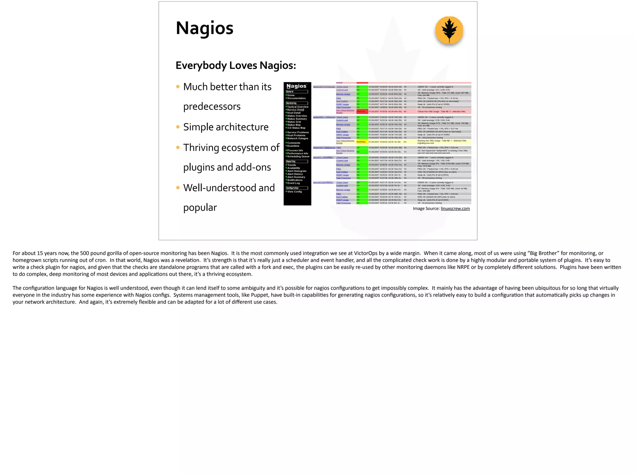 Nagios
Everybody	
  Loves	
  Nagios:	
  
• Much	
  better	
  than	
  its	
  
predecessors	
  
• Simple	
  architecture	
  
• Thriving	
  ecosystem	
  of	
  
plugins	
  and	
  add-­‐ons	
  
• Well-­‐understood	
  and	
  
popular Image	
  Source:	
  linuxscrew.com
For	
  about	
  15	
  years	
  now,	
  the	
  500	
  pound	
  gorilla	
  of	
  open-­‐source	
  monitoring	
  has	
  been	
  Nagios.	
  	
  It	
  is	
  the	
  most	
  commonly	
  used	
  integra;on	
  we	
  see	
  at	
  VictorOps	
  by	
  a	
  wide	
  margin.	
  	
  When	
  it	
  came	
  along,	
  most	
  of	
  us	
  were	
  using	
  “Big	
  Brother”	
  for	
  monitoring,	
  or	
  
homegrown	
  scripts	
  running	
  out	
  of	
  cron.	
  	
  In	
  that	
  world,	
  Nagios	
  was	
  a	
  revela;on.	
  	
  It’s	
  strength	
  is	
  that	
  it’s	
  really	
  just	
  a	
  scheduler	
  and	
  event	
  handler,	
  and	
  all	
  the	
  complicated	
  check	
  work	
  is	
  done	
  by	
  a	
  highly	
  modular	
  and	
  portable	
  system	
  of	
  plugins.	
  	
  It’s	
  easy	
  to	
  
write	
  a	
  check	
  plugin	
  for	
  nagios,	
  and	
  given	
  that	
  the	
  checks	
  are	
  standalone	
  programs	
  that	
  are	
  called	
  with	
  a	
  fork	
  and	
  exec,	
  the	
  plugins	
  can	
  be	
  easily	
  re-­‐used	
  by	
  other	
  monitoring	
  daemons	
  like	
  NRPE	
  or	
  by	
  completely	
  diﬀerent	
  solu;ons.	
  	
  Plugins	
  have	
  been	
  wri[en	
  
to	
  do	
  complex,	
  deep	
  monitoring	
  of	
  most	
  devices	
  and	
  applica;ons	
  out	
  there,	
  it’s	
  a	
  thriving	
  ecosystem.	
  
The	
  conﬁgura;on	
  language	
  for	
  Nagios	
  is	
  well	
  understood,	
  even	
  though	
  it	
  can	
  lend	
  itself	
  to	
  some	
  ambiguity	
  and	
  it’s	
  possible	
  for	
  nagios	
  conﬁgura;ons	
  to	
  get	
  impossibly	
  complex.	
  	
  It	
  mainly	
  has	
  the	
  advantage	
  of	
  having	
  been	
  ubiquitous	
  for	
  so	
  long	
  that	
  virtually	
  
everyone	
  in	
  the	
  industry	
  has	
  some	
  experience	
  with	
  Nagios	
  conﬁgs.	
  	
  Systems	
  management	
  tools,	
  like	
  Puppet,	
  have	
  built-­‐in	
  capabili;es	
  for	
  genera;ng	
  nagios	
  conﬁgura;ons,	
  so	
  it’s	
  rela;vely	
  easy	
  to	
  build	
  a	
  conﬁgura;on	
  that	
  automa;cally	
  picks	
  up	
  changes	
  in	
  
your	
  network	
  architecture.	
  	
  And	
  again,	
  it’s	
  extremely	
  ﬂexible	
  and	
  can	
  be	
  adapted	
  for	
  a	
  lot	
  of	
  diﬀerent	
  use	
  cases.
 
