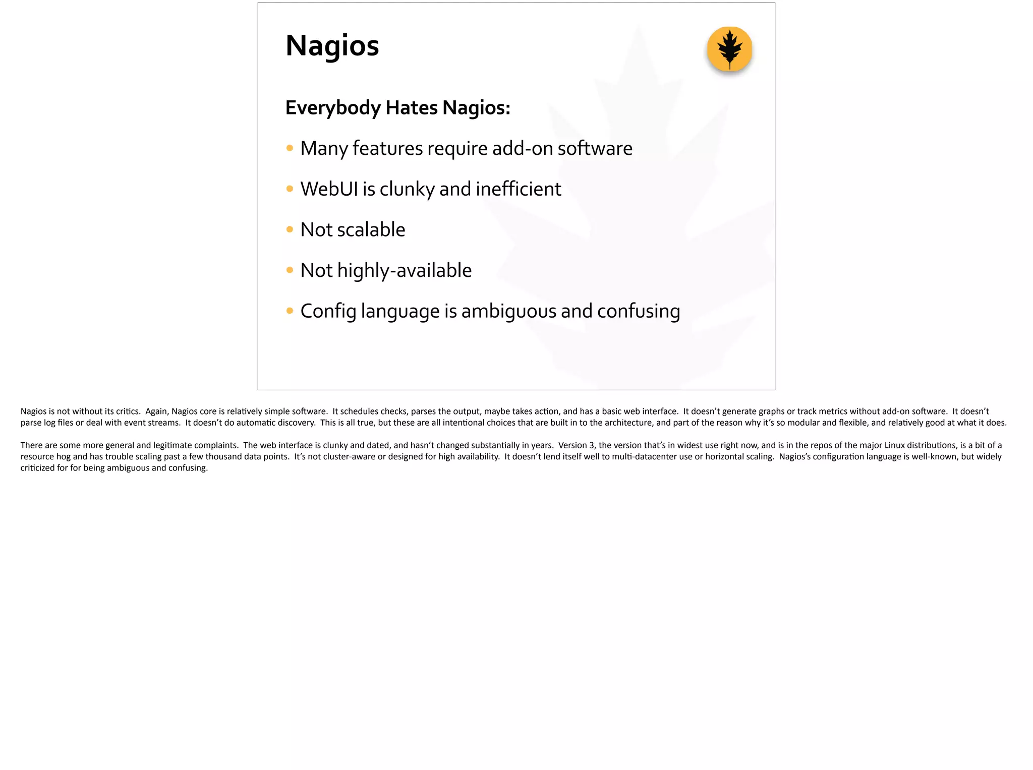 Nagios
Everybody	
  Hates	
  Nagios:	
  
• Many	
  features	
  require	
  add-­‐on	
  software	
  
• WebUI	
  is	
  clunky	
  and	
  inefficient	
  
• Not	
  scalable	
  
• Not	
  highly-­‐available	
  
• Config	
  language	
  is	
  ambiguous	
  and	
  confusing
Nagios	
  is	
  not	
  without	
  its	
  cri;cs.	
  	
  Again,	
  Nagios	
  core	
  is	
  rela;vely	
  simple	
  so]ware.	
  	
  It	
  schedules	
  checks,	
  parses	
  the	
  output,	
  maybe	
  takes	
  ac;on,	
  and	
  has	
  a	
  basic	
  web	
  interface.	
  	
  It	
  doesn’t	
  generate	
  graphs	
  or	
  track	
  metrics	
  without	
  add-­‐on	
  so]ware.	
  	
  It	
  doesn’t	
  
parse	
  log	
  ﬁles	
  or	
  deal	
  with	
  event	
  streams.	
  	
  It	
  doesn’t	
  do	
  automa;c	
  discovery.	
  	
  This	
  is	
  all	
  true,	
  but	
  these	
  are	
  all	
  inten;onal	
  choices	
  that	
  are	
  built	
  in	
  to	
  the	
  architecture,	
  and	
  part	
  of	
  the	
  reason	
  why	
  it’s	
  so	
  modular	
  and	
  ﬂexible,	
  and	
  rela;vely	
  good	
  at	
  what	
  it	
  does.	
  
There	
  are	
  some	
  more	
  general	
  and	
  legi;mate	
  complaints.	
  	
  The	
  web	
  interface	
  is	
  clunky	
  and	
  dated,	
  and	
  hasn’t	
  changed	
  substan;ally	
  in	
  years.	
  	
  Version	
  3,	
  the	
  version	
  that’s	
  in	
  widest	
  use	
  right	
  now,	
  and	
  is	
  in	
  the	
  repos	
  of	
  the	
  major	
  Linux	
  distribu;ons,	
  is	
  a	
  bit	
  of	
  a	
  
resource	
  hog	
  and	
  has	
  trouble	
  scaling	
  past	
  a	
  few	
  thousand	
  data	
  points.	
  	
  It’s	
  not	
  cluster-­‐aware	
  or	
  designed	
  for	
  high	
  availability.	
  	
  It	
  doesn’t	
  lend	
  itself	
  well	
  to	
  mul;-­‐datacenter	
  use	
  or	
  horizontal	
  scaling.	
  	
  Nagios’s	
  conﬁgura;on	
  language	
  is	
  well-­‐known,	
  but	
  widely	
  
cri;cized	
  for	
  for	
  being	
  ambiguous	
  and	
  confusing.
 