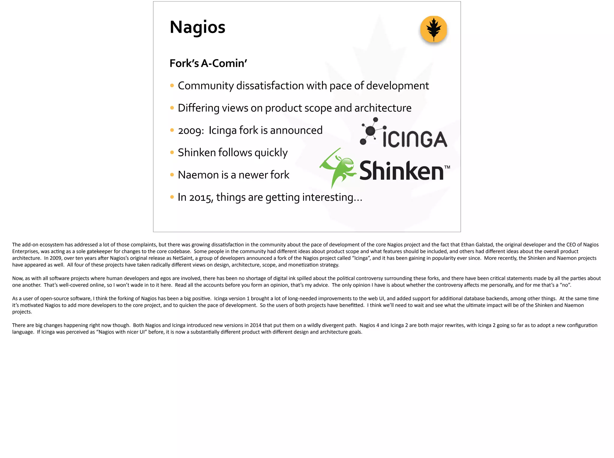 Nagios
Fork’s	
  A-­‐Comin’	
  
• Community	
  dissatisfaction	
  with	
  pace	
  of	
  development	
  
• Differing	
  views	
  on	
  product	
  scope	
  and	
  architecture	
  
• 2009:	
  	
  Icinga	
  fork	
  is	
  announced	
  
• Shinken	
  follows	
  quickly	
  
• Naemon	
  is	
  a	
  newer	
  fork	
  
• In	
  2015,	
  things	
  are	
  getting	
  interesting…
The	
  add-­‐on	
  ecosystem	
  has	
  addressed	
  a	
  lot	
  of	
  those	
  complaints,	
  but	
  there	
  was	
  growing	
  dissa;sfac;on	
  in	
  the	
  community	
  about	
  the	
  pace	
  of	
  development	
  of	
  the	
  core	
  Nagios	
  project	
  and	
  the	
  fact	
  that	
  Ethan	
  Galstad,	
  the	
  original	
  developer	
  and	
  the	
  CEO	
  of	
  Nagios	
  
Enterprises,	
  was	
  ac;ng	
  as	
  a	
  sole	
  gatekeeper	
  for	
  changes	
  to	
  the	
  core	
  codebase.	
  	
  Some	
  people	
  in	
  the	
  community	
  had	
  diﬀerent	
  ideas	
  about	
  product	
  scope	
  and	
  what	
  features	
  should	
  be	
  included,	
  and	
  others	
  had	
  diﬀerent	
  ideas	
  about	
  the	
  overall	
  product	
  
architecture.	
  	
  In	
  2009,	
  over	
  ten	
  years	
  a]er	
  Nagios’s	
  original	
  release	
  as	
  NetSaint,	
  a	
  group	
  of	
  developers	
  announced	
  a	
  fork	
  of	
  the	
  Nagios	
  project	
  called	
  “Icinga”,	
  and	
  it	
  has	
  been	
  gaining	
  in	
  popularity	
  ever	
  since.	
  	
  More	
  recently,	
  the	
  Shinken	
  and	
  Naemon	
  projects	
  
have	
  appeared	
  as	
  well.	
  	
  All	
  four	
  of	
  these	
  projects	
  have	
  taken	
  radically	
  diﬀerent	
  views	
  on	
  design,	
  architecture,	
  scope,	
  and	
  mone;za;on	
  strategy.	
  	
  	
  
Now,	
  as	
  with	
  all	
  so]ware	
  projects	
  where	
  human	
  developers	
  and	
  egos	
  are	
  involved,	
  there	
  has	
  been	
  no	
  shortage	
  of	
  digital	
  ink	
  spilled	
  about	
  the	
  poli;cal	
  controversy	
  surrounding	
  these	
  forks,	
  and	
  there	
  have	
  been	
  cri;cal	
  statements	
  made	
  by	
  all	
  the	
  par;es	
  about	
  
one	
  another.	
  	
  That’s	
  well-­‐covered	
  online,	
  so	
  I	
  won’t	
  wade	
  in	
  to	
  it	
  here.	
  	
  Read	
  all	
  the	
  accounts	
  before	
  you	
  form	
  an	
  opinion,	
  that’s	
  my	
  advice.	
  	
  The	
  only	
  opinion	
  I	
  have	
  is	
  about	
  whether	
  the	
  controversy	
  aﬀects	
  me	
  personally,	
  and	
  for	
  me	
  that’s	
  a	
  “no”.	
  
As	
  a	
  user	
  of	
  open-­‐source	
  so]ware,	
  I	
  think	
  the	
  forking	
  of	
  Nagios	
  has	
  been	
  a	
  big	
  posi;ve.	
  	
  Icinga	
  version	
  1	
  brought	
  a	
  lot	
  of	
  long-­‐needed	
  improvements	
  to	
  the	
  web	
  UI,	
  and	
  added	
  support	
  for	
  addi;onal	
  database	
  backends,	
  among	
  other	
  things.	
  	
  At	
  the	
  same	
  ;me	
  
it’s	
  mo;vated	
  Nagios	
  to	
  add	
  more	
  developers	
  to	
  the	
  core	
  project,	
  and	
  to	
  quicken	
  the	
  pace	
  of	
  development.	
  	
  So	
  the	
  users	
  of	
  both	
  projects	
  have	
  beneﬁ[ed.	
  	
  I	
  think	
  we’ll	
  need	
  to	
  wait	
  and	
  see	
  what	
  the	
  ul;mate	
  impact	
  will	
  be	
  of	
  the	
  Shinken	
  and	
  Naemon	
  
projects.	
  
There	
  are	
  big	
  changes	
  happening	
  right	
  now	
  though.	
  	
  Both	
  Nagios	
  and	
  Icinga	
  introduced	
  new	
  versions	
  in	
  2014	
  that	
  put	
  them	
  on	
  a	
  wildly	
  divergent	
  path.	
  	
  Nagios	
  4	
  and	
  Icinga	
  2	
  are	
  both	
  major	
  rewrites,	
  with	
  Icinga	
  2	
  going	
  so	
  far	
  as	
  to	
  adopt	
  a	
  new	
  conﬁgura;on	
  
language.	
  	
  If	
  Icinga	
  was	
  perceived	
  as	
  “Nagios	
  with	
  nicer	
  UI”	
  before,	
  it	
  is	
  now	
  a	
  substan;ally	
  diﬀerent	
  product	
  with	
  diﬀerent	
  design	
  and	
  architecture	
  goals.
 