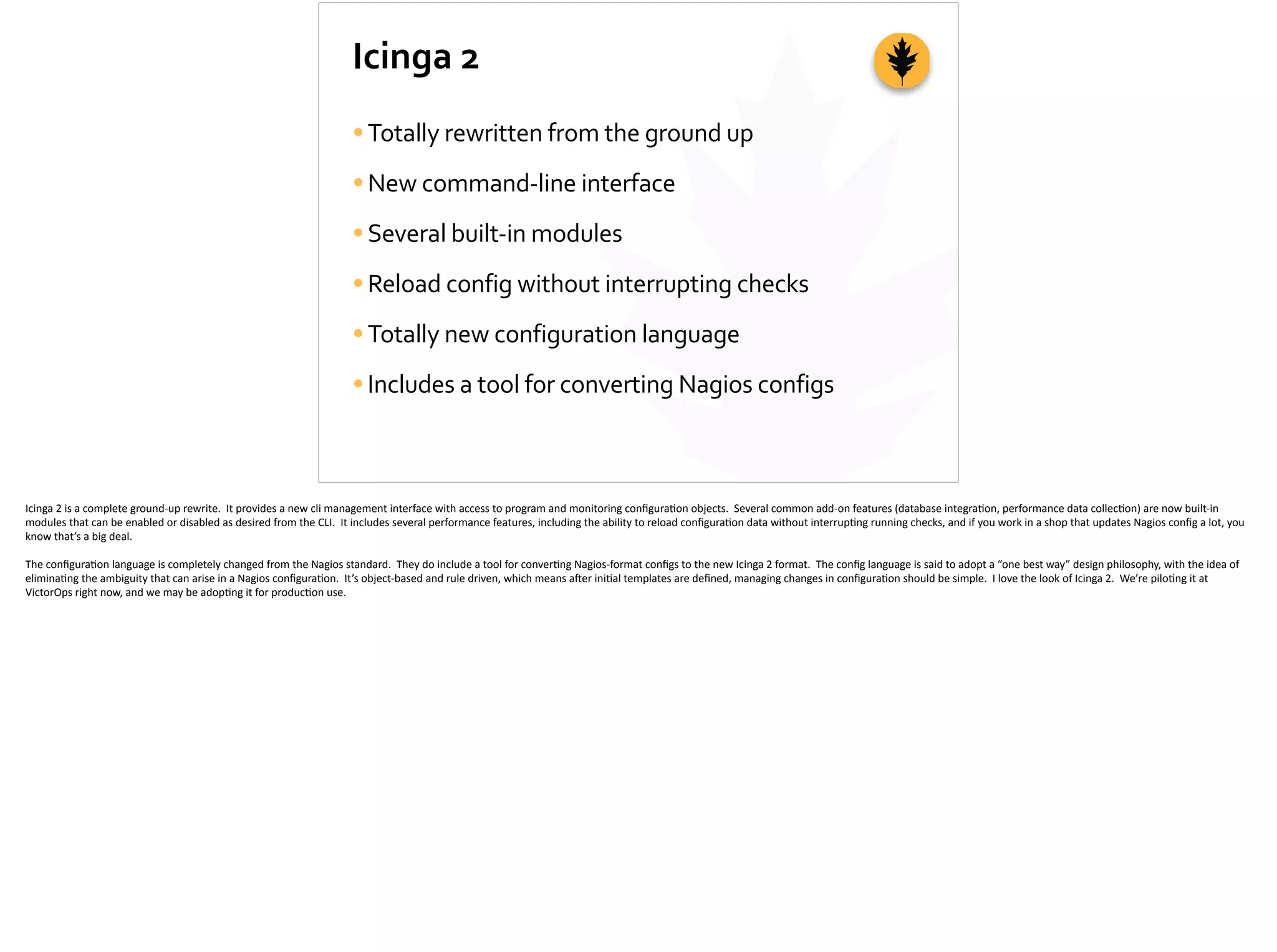 Icinga	
  2
•Totally	
  rewritten	
  from	
  the	
  ground	
  up	
  
•New	
  command-­‐line	
  interface	
  
•Several	
  built-­‐in	
  modules	
  
•Reload	
  config	
  without	
  interrupting	
  checks	
  
•Totally	
  new	
  configuration	
  language	
  
•Includes	
  a	
  tool	
  for	
  converting	
  Nagios	
  configs
Icinga	
  2	
  is	
  a	
  complete	
  ground-­‐up	
  rewrite.	
  	
  It	
  provides	
  a	
  new	
  cli	
  management	
  interface	
  with	
  access	
  to	
  program	
  and	
  monitoring	
  conﬁgura;on	
  objects.	
  	
  Several	
  common	
  add-­‐on	
  features	
  (database	
  integra;on,	
  performance	
  data	
  collec;on)	
  are	
  now	
  built-­‐in	
  
modules	
  that	
  can	
  be	
  enabled	
  or	
  disabled	
  as	
  desired	
  from	
  the	
  CLI.	
  	
  It	
  includes	
  several	
  performance	
  features,	
  including	
  the	
  ability	
  to	
  reload	
  conﬁgura;on	
  data	
  without	
  interrup;ng	
  running	
  checks,	
  and	
  if	
  you	
  work	
  in	
  a	
  shop	
  that	
  updates	
  Nagios	
  conﬁg	
  a	
  lot,	
  you	
  
know	
  that’s	
  a	
  big	
  deal.	
  
The	
  conﬁgura;on	
  language	
  is	
  completely	
  changed	
  from	
  the	
  Nagios	
  standard.	
  	
  They	
  do	
  include	
  a	
  tool	
  for	
  conver;ng	
  Nagios-­‐format	
  conﬁgs	
  to	
  the	
  new	
  Icinga	
  2	
  format.	
  	
  The	
  conﬁg	
  language	
  is	
  said	
  to	
  adopt	
  a	
  “one	
  best	
  way”	
  design	
  philosophy,	
  with	
  the	
  idea	
  of	
  
elimina;ng	
  the	
  ambiguity	
  that	
  can	
  arise	
  in	
  a	
  Nagios	
  conﬁgura;on.	
  	
  It’s	
  object-­‐based	
  and	
  rule	
  driven,	
  which	
  means	
  a]er	
  ini;al	
  templates	
  are	
  deﬁned,	
  managing	
  changes	
  in	
  conﬁgura;on	
  should	
  be	
  simple.	
  	
  I	
  love	
  the	
  look	
  of	
  Icinga	
  2.	
  	
  We’re	
  pilo;ng	
  it	
  at	
  
VictorOps	
  right	
  now,	
  and	
  we	
  may	
  be	
  adop;ng	
  it	
  for	
  produc;on	
  use.
 