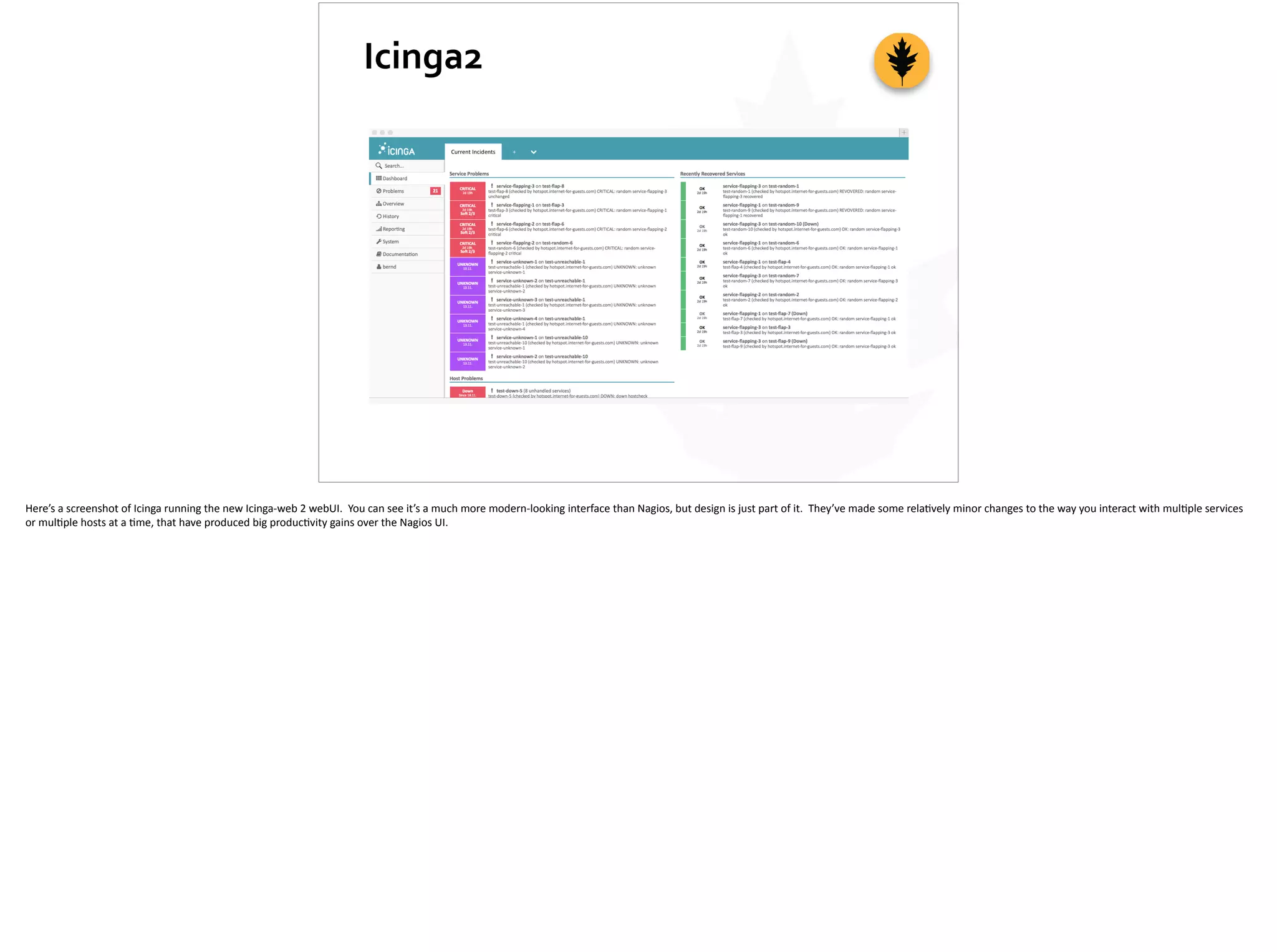 Icinga2
Here’s	
  a	
  screenshot	
  of	
  Icinga	
  running	
  the	
  new	
  Icinga-­‐web	
  2	
  webUI.	
  	
  You	
  can	
  see	
  it’s	
  a	
  much	
  more	
  modern-­‐looking	
  interface	
  than	
  Nagios,	
  but	
  design	
  is	
  just	
  part	
  of	
  it.	
  	
  They’ve	
  made	
  some	
  rela;vely	
  minor	
  changes	
  to	
  the	
  way	
  you	
  interact	
  with	
  mul;ple	
  services	
  
or	
  mul;ple	
  hosts	
  at	
  a	
  ;me,	
  that	
  have	
  produced	
  big	
  produc;vity	
  gains	
  over	
  the	
  Nagios	
  UI.
 