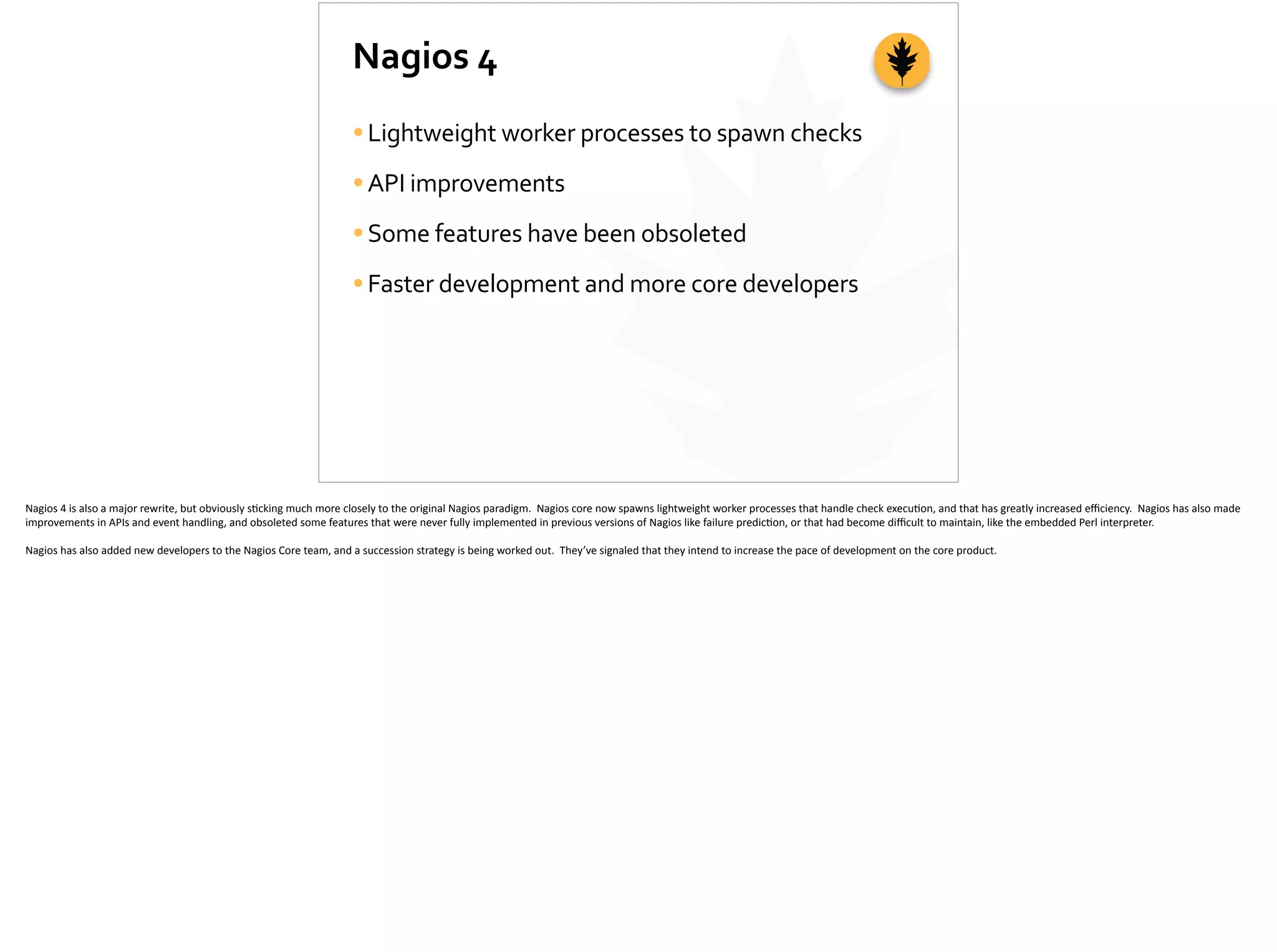 Nagios	
  4
•Lightweight	
  worker	
  processes	
  to	
  spawn	
  checks	
  
•API	
  improvements	
  
•Some	
  features	
  have	
  been	
  obsoleted	
  
•Faster	
  development	
  and	
  more	
  core	
  developers
Nagios	
  4	
  is	
  also	
  a	
  major	
  rewrite,	
  but	
  obviously	
  s;cking	
  much	
  more	
  closely	
  to	
  the	
  original	
  Nagios	
  paradigm.	
  	
  Nagios	
  core	
  now	
  spawns	
  lightweight	
  worker	
  processes	
  that	
  handle	
  check	
  execu;on,	
  and	
  that	
  has	
  greatly	
  increased	
  eﬃciency.	
  	
  Nagios	
  has	
  also	
  made	
  
improvements	
  in	
  APIs	
  and	
  event	
  handling,	
  and	
  obsoleted	
  some	
  features	
  that	
  were	
  never	
  fully	
  implemented	
  in	
  previous	
  versions	
  of	
  Nagios	
  like	
  failure	
  predic;on,	
  or	
  that	
  had	
  become	
  diﬃcult	
  to	
  maintain,	
  like	
  the	
  embedded	
  Perl	
  interpreter.	
  
Nagios	
  has	
  also	
  added	
  new	
  developers	
  to	
  the	
  Nagios	
  Core	
  team,	
  and	
  a	
  succession	
  strategy	
  is	
  being	
  worked	
  out.	
  	
  They’ve	
  signaled	
  that	
  they	
  intend	
  to	
  increase	
  the	
  pace	
  of	
  development	
  on	
  the	
  core	
  product.	
  
 