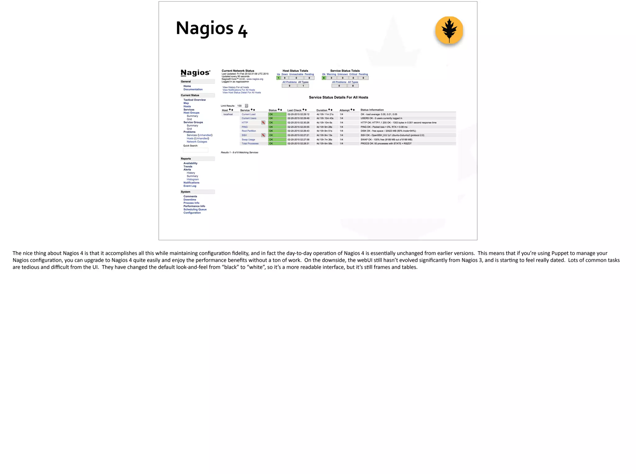 Nagios	
  4
The	
  nice	
  thing	
  about	
  Nagios	
  4	
  is	
  that	
  it	
  accomplishes	
  all	
  this	
  while	
  maintaining	
  conﬁgura;on	
  ﬁdelity,	
  and	
  in	
  fact	
  the	
  day-­‐to-­‐day	
  opera;on	
  of	
  Nagios	
  4	
  is	
  essen;ally	
  unchanged	
  from	
  earlier	
  versions.	
  	
  This	
  means	
  that	
  if	
  you’re	
  using	
  Puppet	
  to	
  manage	
  your	
  
Nagios	
  conﬁgura;on,	
  you	
  can	
  upgrade	
  to	
  Nagios	
  4	
  quite	
  easily	
  and	
  enjoy	
  the	
  performance	
  beneﬁts	
  without	
  a	
  ton	
  of	
  work.	
  	
  On	
  the	
  downside,	
  the	
  webUI	
  s;ll	
  hasn’t	
  evolved	
  signiﬁcantly	
  from	
  Nagios	
  3,	
  and	
  is	
  star;ng	
  to	
  feel	
  really	
  dated.	
  	
  Lots	
  of	
  common	
  tasks	
  
are	
  tedious	
  and	
  diﬃcult	
  from	
  the	
  UI.	
  	
  They	
  have	
  changed	
  the	
  default	
  look-­‐and-­‐feel	
  from	
  “black”	
  to	
  “white”,	
  so	
  it’s	
  a	
  more	
  readable	
  interface,	
  but	
  it’s	
  s;ll	
  frames	
  and	
  tables.	
  
 