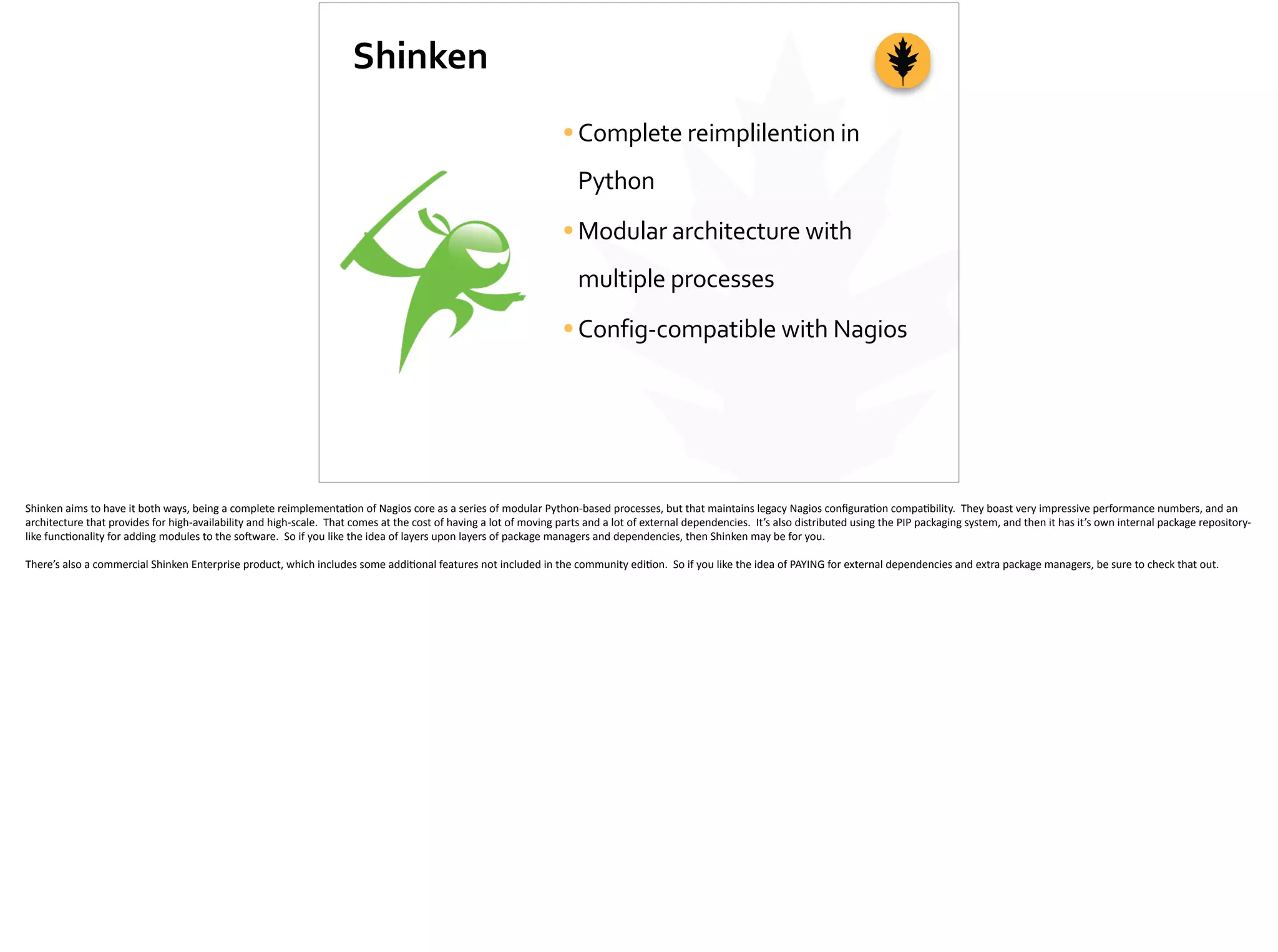 Shinken
•Complete	
  reimplilention	
  in	
  
Python	
  
•Modular	
  architecture	
  with	
  
multiple	
  processes	
  
•Config-­‐compatible	
  with	
  Nagios
Shinken	
  aims	
  to	
  have	
  it	
  both	
  ways,	
  being	
  a	
  complete	
  reimplementa;on	
  of	
  Nagios	
  core	
  as	
  a	
  series	
  of	
  modular	
  Python-­‐based	
  processes,	
  but	
  that	
  maintains	
  legacy	
  Nagios	
  conﬁgura;on	
  compa;bility.	
  	
  They	
  boast	
  very	
  impressive	
  performance	
  numbers,	
  and	
  an	
  
architecture	
  that	
  provides	
  for	
  high-­‐availability	
  and	
  high-­‐scale.	
  	
  That	
  comes	
  at	
  the	
  cost	
  of	
  having	
  a	
  lot	
  of	
  moving	
  parts	
  and	
  a	
  lot	
  of	
  external	
  dependencies.	
  	
  It’s	
  also	
  distributed	
  using	
  the	
  PIP	
  packaging	
  system,	
  and	
  then	
  it	
  has	
  it’s	
  own	
  internal	
  package	
  repository-­‐
like	
  func;onality	
  for	
  adding	
  modules	
  to	
  the	
  so]ware.	
  	
  So	
  if	
  you	
  like	
  the	
  idea	
  of	
  layers	
  upon	
  layers	
  of	
  package	
  managers	
  and	
  dependencies,	
  then	
  Shinken	
  may	
  be	
  for	
  you.	
  
There’s	
  also	
  a	
  commercial	
  Shinken	
  Enterprise	
  product,	
  which	
  includes	
  some	
  addi;onal	
  features	
  not	
  included	
  in	
  the	
  community	
  edi;on.	
  	
  So	
  if	
  you	
  like	
  the	
  idea	
  of	
  PAYING	
  for	
  external	
  dependencies	
  and	
  extra	
  package	
  managers,	
  be	
  sure	
  to	
  check	
  that	
  out.	
  
 