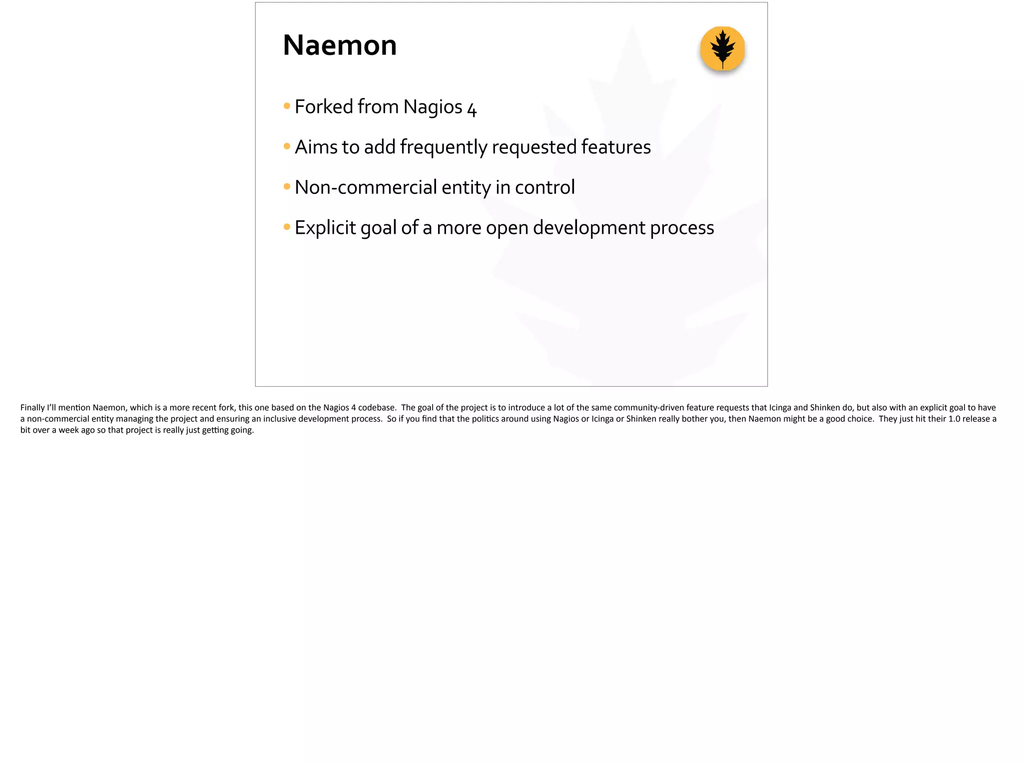 Naemon
•Forked	
  from	
  Nagios	
  4	
  
•Aims	
  to	
  add	
  frequently	
  requested	
  features	
  
•Non-­‐commercial	
  entity	
  in	
  control	
  
•Explicit	
  goal	
  of	
  a	
  more	
  open	
  development	
  process
Finally	
  I’ll	
  men;on	
  Naemon,	
  which	
  is	
  a	
  more	
  recent	
  fork,	
  this	
  one	
  based	
  on	
  the	
  Nagios	
  4	
  codebase.	
  	
  The	
  goal	
  of	
  the	
  project	
  is	
  to	
  introduce	
  a	
  lot	
  of	
  the	
  same	
  community-­‐driven	
  feature	
  requests	
  that	
  Icinga	
  and	
  Shinken	
  do,	
  but	
  also	
  with	
  an	
  explicit	
  goal	
  to	
  have	
  
a	
  non-­‐commercial	
  en;ty	
  managing	
  the	
  project	
  and	
  ensuring	
  an	
  inclusive	
  development	
  process.	
  	
  So	
  if	
  you	
  ﬁnd	
  that	
  the	
  poli;cs	
  around	
  using	
  Nagios	
  or	
  Icinga	
  or	
  Shinken	
  really	
  bother	
  you,	
  then	
  Naemon	
  might	
  be	
  a	
  good	
  choice.	
  	
  They	
  just	
  hit	
  their	
  1.0	
  release	
  a	
  
bit	
  over	
  a	
  week	
  ago	
  so	
  that	
  project	
  is	
  really	
  just	
  ge_ng	
  going.	
  
 
