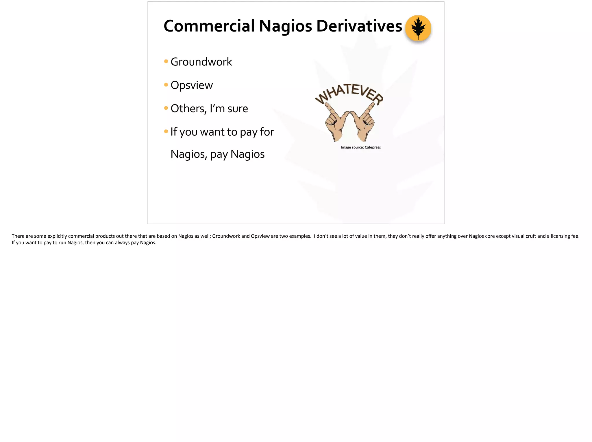 Commercial	
  Nagios	
  Derivatives
•Groundwork	
  
•Opsview	
  
•Others,	
  I’m	
  sure	
  
•If	
  you	
  want	
  to	
  pay	
  for	
  
Nagios,	
  pay	
  Nagios
Image	
  source:	
  Cafepress
There	
  are	
  some	
  explicitly	
  commercial	
  products	
  out	
  there	
  that	
  are	
  based	
  on	
  Nagios	
  as	
  well;	
  Groundwork	
  and	
  Opsview	
  are	
  two	
  examples.	
  	
  I	
  don’t	
  see	
  a	
  lot	
  of	
  value	
  in	
  them,	
  they	
  don’t	
  really	
  oﬀer	
  anything	
  over	
  Nagios	
  core	
  except	
  visual	
  cru]	
  and	
  a	
  licensing	
  fee.	
  	
  
If	
  you	
  want	
  to	
  pay	
  to	
  run	
  Nagios,	
  then	
  you	
  can	
  always	
  pay	
  Nagios.	
  
 