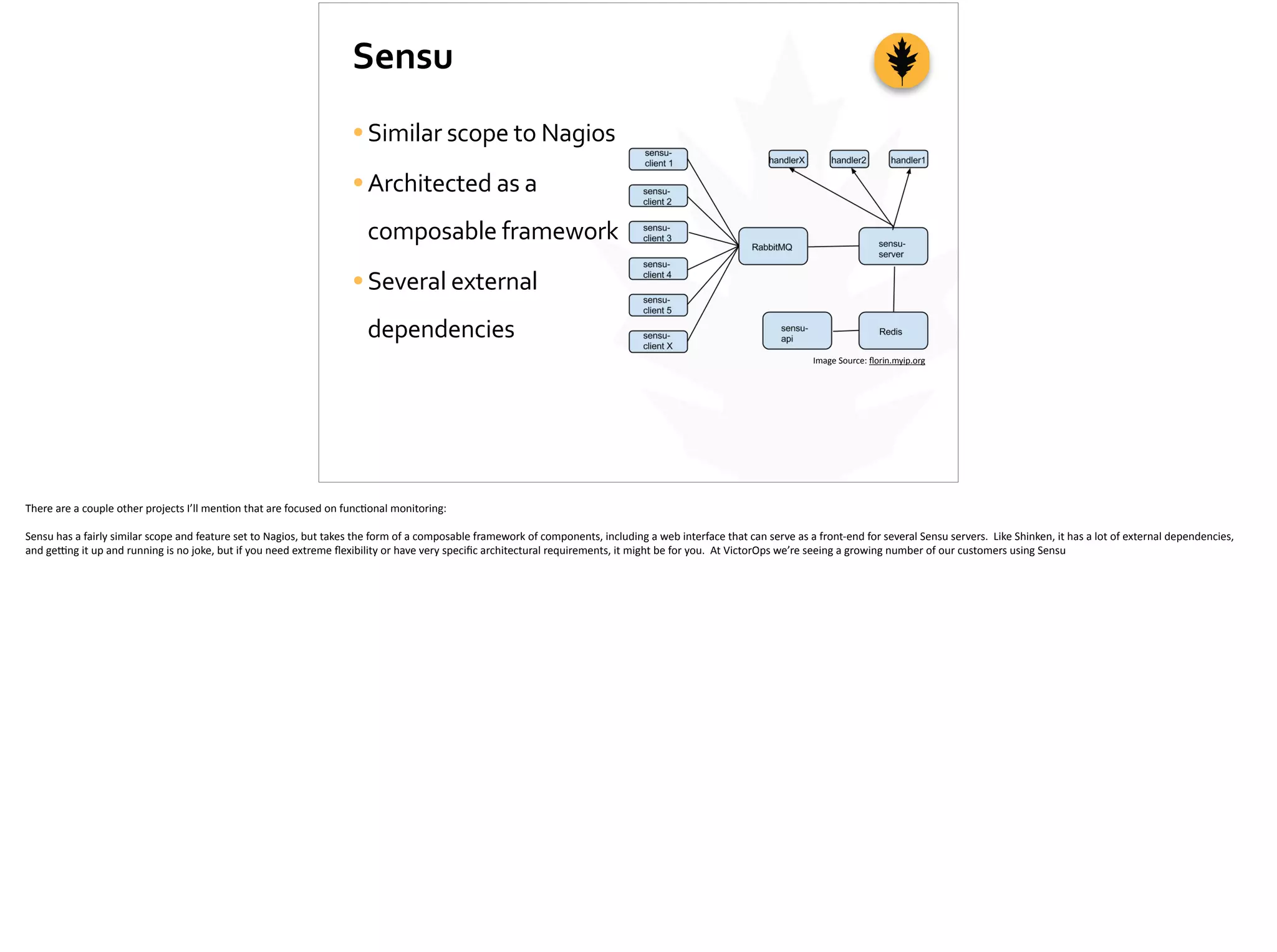 Sensu
•Similar	
  scope	
  to	
  Nagios	
  
•Architected	
  as	
  a	
  
composable	
  framework	
  
•Several	
  external	
  
dependencies
Image	
  Source:	
  ﬂorin.myip.org
There	
  are	
  a	
  couple	
  other	
  projects	
  I’ll	
  men;on	
  that	
  are	
  focused	
  on	
  func;onal	
  monitoring:	
  
Sensu	
  has	
  a	
  fairly	
  similar	
  scope	
  and	
  feature	
  set	
  to	
  Nagios,	
  but	
  takes	
  the	
  form	
  of	
  a	
  composable	
  framework	
  of	
  components,	
  including	
  a	
  web	
  interface	
  that	
  can	
  serve	
  as	
  a	
  front-­‐end	
  for	
  several	
  Sensu	
  servers.	
  	
  Like	
  Shinken,	
  it	
  has	
  a	
  lot	
  of	
  external	
  dependencies,	
  
and	
  ge_ng	
  it	
  up	
  and	
  running	
  is	
  no	
  joke,	
  but	
  if	
  you	
  need	
  extreme	
  ﬂexibility	
  or	
  have	
  very	
  speciﬁc	
  architectural	
  requirements,	
  it	
  might	
  be	
  for	
  you.	
  	
  At	
  VictorOps	
  we’re	
  seeing	
  a	
  growing	
  number	
  of	
  our	
  customers	
  using	
  Sensu	
  
 