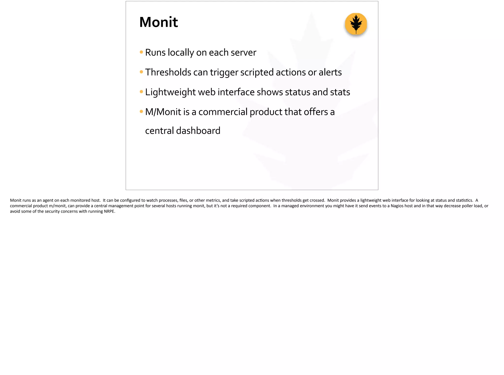 Monit
•Runs	
  locally	
  on	
  each	
  server	
  
•Thresholds	
  can	
  trigger	
  scripted	
  actions	
  or	
  alerts	
  
•Lightweight	
  web	
  interface	
  shows	
  status	
  and	
  stats	
  
•M/Monit	
  is	
  a	
  commercial	
  product	
  that	
  offers	
  a	
  
central	
  dashboard
Monit	
  runs	
  as	
  an	
  agent	
  on	
  each	
  monitored	
  host.	
  	
  It	
  can	
  be	
  conﬁgured	
  to	
  watch	
  processes,	
  ﬁles,	
  or	
  other	
  metrics,	
  and	
  take	
  scripted	
  ac;ons	
  when	
  thresholds	
  get	
  crossed.	
  	
  Monit	
  provides	
  a	
  lightweight	
  web	
  interface	
  for	
  looking	
  at	
  status	
  and	
  sta;s;cs.	
  	
  A	
  
commercial	
  product	
  m/monit,	
  can	
  provide	
  a	
  central	
  management	
  point	
  for	
  several	
  hosts	
  running	
  monit,	
  but	
  it’s	
  not	
  a	
  required	
  component.	
  	
  In	
  a	
  managed	
  environment	
  you	
  might	
  have	
  it	
  send	
  events	
  to	
  a	
  Nagios	
  host	
  and	
  in	
  that	
  way	
  decrease	
  poller	
  load,	
  or	
  
avoid	
  some	
  of	
  the	
  security	
  concerns	
  with	
  running	
  NRPE.
 